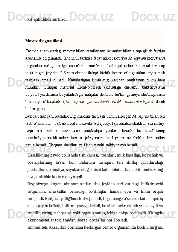                                                                                                                                            
xil   qalinlikda surtiladi.
Moxov diagnostikasi
Tashxis anamnezdagi moxov bilan kasallangan bemorlar bilan aloqa qilish faktiga
asoslanib belgilanadi. Ishonchli tashxis faqat mikobakteriya   M. leprani   izolyatsiya
qilgandan   so'ng   amalga   oshirilishi   mumkin   .   Tadqiqot   uchun   material   terining
ta'sirlangan  joyidan  2-3  mm   chuqurlikdagi  kichik  kesma  qilinganidan  keyin  qirib
tashlash   orqali   olinadi.   Kattalashgan   limfa   tugunlaridan   ponksiyon   qilish   ham
mumkin.   Olingan   material   Ziehl-Neelsen   (kislotaga   chidamli   bakteriyalarni
bo'yadi) yordamida bo'yaladi.Agar natijalar shubhali bo'lsa, gvineya cho'chqalarida
bioassay   o'tkaziladi   (   M.   leprae   ga   chidamli   va   M.   tuberculosisga   chidamli
bo'lmagan   ).
Bundan tashqari, kasallikning shaklini farqlash uchun allergen   M. leprae   bilan teri
testi o'tkaziladi . Tuberkuloid moxovda test ijobiy, lepromatoz shaklida esa salbiy.
Lepromin   testi   moxov   turini   aniqlashga   yordam   beradi,   bu   kasallikning
tuberkulyoz   shakli   uchun   keskin   ijobiy   natija   va   lepromatoz   shakl   uchun   salbiy
natija beradi.  Chegara shakllari zaif ijobiy yoki salbiy javob beradi.
Kasallikning paydo bo‘lishida tish kariesi, “toshlar”, milk kasalligi, ko‘richak va
boshqalarning   ta’siri   bor.   Bulardan   tashqari,   teri   shilliq   qavatlaridagi
jarohatlar, operastiya, suyaklarning sinishi kabi holatlar ham aktinomikozning
rivojlanishida katta rol o‘ynaydi.
Organizmga   kirgan   aktinomistetlar,   shu   joyidan   teri   ostidagi   biriktiruvchi
to‘qimalar,   muskullar   orasidagi   bo‘shliqlar   hamda   qon   va   limfa   orqali
tarqaladi. Natijada yallig‘lanish rivojlanadi, flegmonaga o‘xshash katta – qattiq
shish paydo bo‘ladi, infiltrat yuzaga keladi, bu shish nekrozlanib yumshaydi va
teshilib   yiring   tashqariga   yoki   organizmning   ichiga   chiqa   boshlaydi.   Yiringda
aktinomistetlar to‘plamidan iborat “druza”lar hosil bo‘ladi.
Immuniteti. Kasallikni boshidan kechirgan bemor organizmida kuchli, turg‘un, 