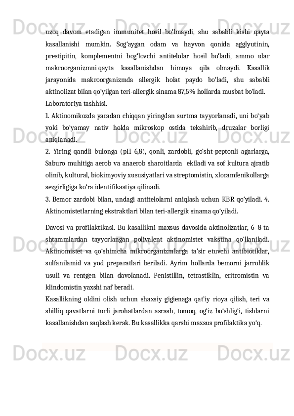                                                                                                                                            
uzoq   davom   etadigan   immunitet   hosil   bo‘lmaydi,   shu   sababli   kishi   qayta
kasallanishi   mumkin.   Sog‘aygan   odam   va   hayvon   qonida   agglyutinin,
prestipitin,   komplementni   bog‘lovchi   antitelolar   hosil   bo‘ladi,   ammo   ular
makroorganizmni qayta     kasallanishdan     himoya qila   olmaydi.   Kasallik
jarayonida   makroorganizmda   allergik   holat   paydo   bo‘ladi,   shu   sababli
aktinolizat bilan qo‘yilgan teri-allergik sinama 87,5% hollarda musbat bo‘ladi.
Laboratoriya tashhisi. 
1. Aktinomikozda yaradan chiqqan yiringdan surtma tayyorlanadi,  uni  bo‘yab
yoki   bo‘yamay   nativ   holda   mikroskop   ostida   tekshirib,   druzalar   borligi
aniqlanadi. 
2.   Yiring   qandli   bulonga   (pH   6,8),   qonli,   zardobli,   go‘sht-peptonli   agarlarga,
Saburo  muhitiga aerob  va  anaerob  sharoitlarda   ekiladi  va sof  kultura  ajratib
olinib, kultural, biokimyoviy xususiyatlari va streptomistin, xloramfenikollarga
sezgirligiga ko‘ra identifikastiya qilinadi. 
3.   Bemor   zardobi   bilan,   undagi   antitelolarni   aniqlash   uchun   KBR   qo‘yiladi.  4.
Aktinomistetlarning ekstraktlari bilan teri-allergik sinama qo‘yiladi.
Davosi   va   profilaktikasi.   Bu   kasallikni   maxsus   davosida   aktinolizatlar,   6–8   ta
shtammlardan   tayyorlangan   polivalent   aktinomistet   vakstina   qo‘llaniladi.
Aktinomistet   va   qo‘shimcha   mikroorganizmlarga   ta’sir   etuvchi   antibiotiklar,
sulfanilamid   va   yod   preparatlari   beriladi.   Ayrim   hollarda   bemorni   jarrohlik
usuli   va   rentgen   bilan   davolanadi.   Penistillin,   tetrastiklin,   eritromistin   va
klindomistin yaxshi naf beradi.
Kasallikning   oldini   olish   uchun   shaxsiy   gigienaga   qat’iy   rioya   qilish,   teri   va
shilliq   qavatlarni   turli   jarohatlardan   asrash,   tomoq,   og‘iz   bo‘shlig‘i,   tishlarni
kasallanishdan saqlash kerak. Bu kasallikka qarshi maxsus profilaktika yo‘q. 