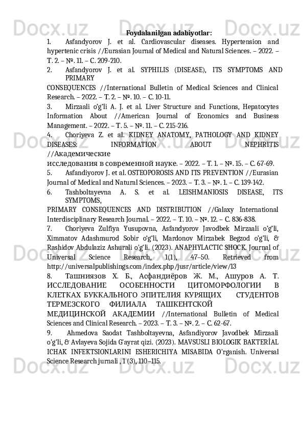                                                                                                                                            
Foydalanilgan   adabiyotlar:
1. Asfandyorov   J.   et   al.   Cardiovascular   diseases.   Hypertension   and
hypertenic crisis   //Eurasian   Journal of   Medical   and   Natural   Sciences. –   2022.   –
.Т   2.   –   №.   11. –  . 209-210.	С
2. Asfandyorov   J.   et   al.   SYPHILIS   (DISEASE),   ITS   SYMPTOMS   AND
PRIMARY
CONSEQUENCES   //International   Bulletin   of   Medical   Sciences   and   Clinical
Research. – 2022. –  . 2. – №. 10. –  . 10-11.	
Т С
3. Mirzaali   o’g’li   A.   J.   et   al.   Liver   Structure   and   Functions,   Hepatocytes
Information   About   //American   Journal   of   Economics   and   Business
Management. – 2022. –  . 5. – №. 11. –  . 215-216.	
Т С
4. Choriyeva   Z.   et   al.   KIDNEY   ANATOMY,   PATHOLOGY   AND   KIDNEY
DISEASES:	
      INFORMATION	      ABOUT	      NEPHRITIS
//	
Академические
исследования   в   современной   .	
науке   –   2022.   –   .	Т   1.   –   №.   15.   –   .	С   67- 69.
5. Asfandiyorov J. et al. OSTEOPOROSIS AND ITS PREVENTION //Eurasian
Journal of Medical and Natural Sciences. – 2023. –  . 3. – №. 1. –  . 139-142.	
Т С
6. Tashboltayevna   A.   S.   et   al.   LEISHMANIOSIS   DISEASE,   ITS
SYMPTOMS,
PRIMARY   CONSEQUENCES   AND   DISTRIBUTION   //Galaxy   International
Interdisciplinary Research Journal. – 2022. –  . 10. – №. 12. –  . 836-838.	
Т С
7. Choriyeva   Zulfiya   Yusupovna,   Asfandyorov   Javodbek   Mirzaali   o’g’li,
Ximmatov   Adashmurod   Sobir   o‘g‘li,   Mardonov   Mirzabek   Begzod   o’g’li,   &
Rashidov Abdulaziz Ashurali o'g'li. (2023). ANAPHYLACTIC SHOCK. Journal of
Universal   Science   Research,   1(1),   47–50.   Retrieved   from
http://universalpublishings.com/index.php/jusr/article/view/13
8.   .   .,     .   .,     .   .	
Ташниязов Х Б Асфандиёров Ж М Ашуров А Т
 	
ИССЛЕДОВАНИЕ ОСОБЕННОСТИ    	ЦИТОМОРФОЛОГИИ В
КЛЕТКАХ   БУККАЛЬНОГО    	
ЭПИТЕЛИЯ КУРЯЩИХ       СТУДЕНТОВ
ТЕРМЕЗСКОГО       ФИЛИАЛА       ТАШКЕНТСКОЙ
    //International   Bulletin   of   Medical	
МЕДИЦИНСКОЙ АКАДЕМИИ
Sciences and Clinical Research. – 2023. –  . 3. – №. 2. –  . 62-67.	
Т С
9. Ahmedova   Saodat   Tashboltayevna,   Asfandiyorov   Javodbek   Mirzaali
o'g'li, & Avlayeva Sojida G'ayrat qizi. (2023). MAVSUSLI BIOLOGIK BAKTERİAL
ICHAK   INFEKTSIONLARINI   ESHERICHIYA   MISABIDA   O'rganish.   Universal
Science Research jurnali , 1 (3), 110–115. 