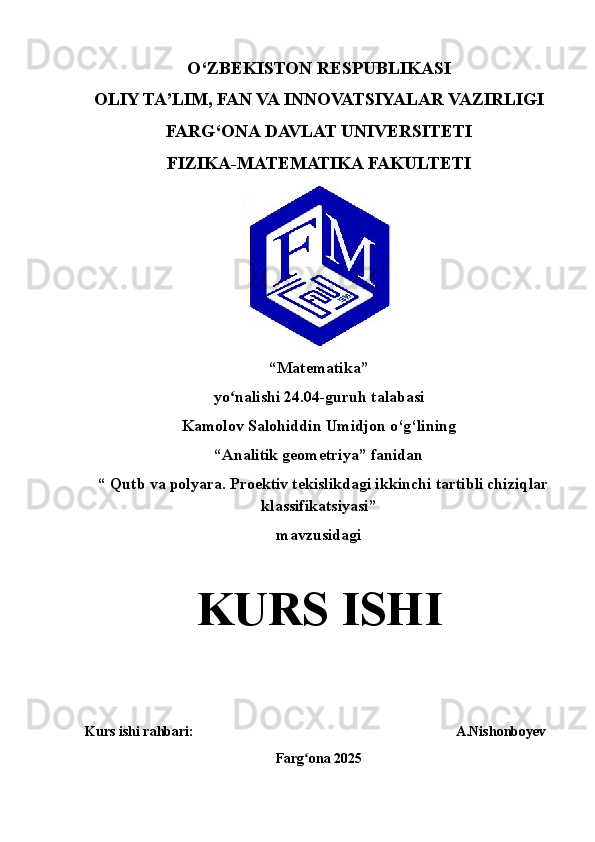 O‘ZBEKISTON RESPUBLIKASI
OLIY TA’LIM, FAN VA INNOVATSIYALAR VAZIRLIGI
FARG‘ONA  DAVLAT UNIVERSITETI
FIZIKA-MATEMATIKA FAKULTETI
“ Matematika ” 
yo nalishi 2ʻ 4 . 04 -guruh talabasi 
Kamolov Salohiddin Umidjon o‘g‘li ning
“Analitik geometriya” fanidan
  “   Qutb va polyara. Proektiv tekislikdagi i kkinchi tartibli chiziq lar
klassifikatsiyasi ” 
mavzusidagi
KURS   ISHI
Kurs ishi rahbari :                                                                            A.Nishonboyev
Farg ona 202	
ʻ 5 