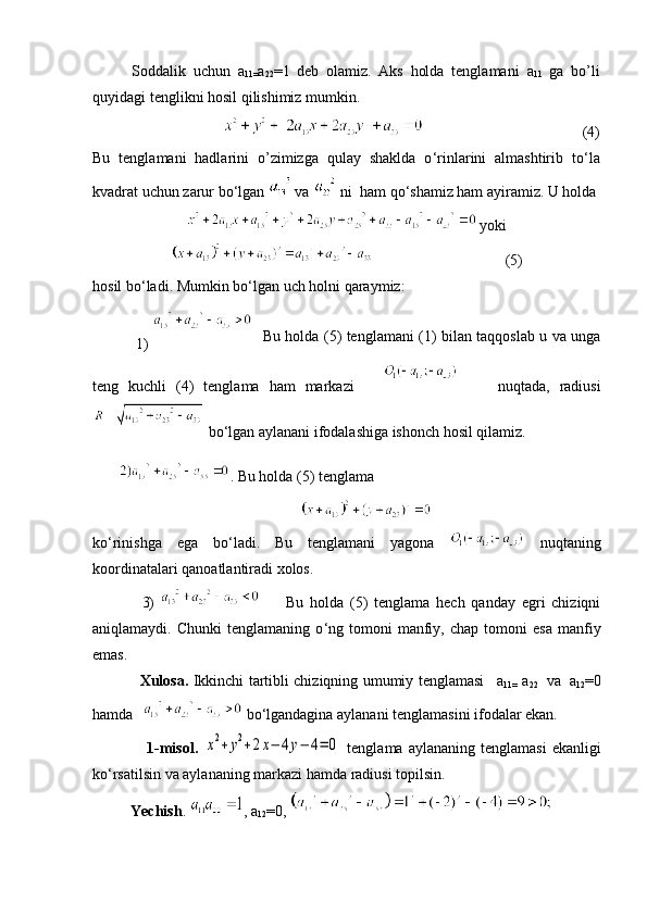 Soddalik   uchun   a
11= a
22 =1   deb   olamiz.   Aks   holda   tenglamani   a
11   ga   bo’li
quyidagi tenglikni hosil qilishimiz mumkin.
                            (4)
Bu   tenglamani   hadlarini   o’zimizga   qulay   shaklda   o ‘ rinlarini   almashtirib   to ‘ la
kvadrat uchun zarur bo ‘ lgan    va   ni  ham qo ‘ shamiz ham ayiramiz. U holda
  yoki
                                   (5)
h osil b o ‘ ladi. Mumkin b o ‘ lgan uch  h olni  q araymiz :
                 1)      Bu holda (5) tenglamani (1) bilan taqqoslab u va unga
teng   kuchli   (4)   tenglama   ham   markazi               nuqtada,   radiusi
 bo ‘ lgan aylanani ifodalashiga ishonch hosil qilamiz.
        . Bu holda (5) tenglama
ko ‘ rinishga   ega   bo ‘ ladi.   Bu   tenglamani   yagona     nuqtaning
koordinatalari qanoatlantiradi xolos.
3)           Bu   holda   (5)   tenglama   hech   qanday   egri   chiziqni
aniqlamaydi.  Chunki   tenglamaning   o ‘ ng  tomoni   manfiy,   chap  tomoni   esa   manfiy
emas.
                   Xulosa.   Ikkinchi tartibli chiziqning umumiy tenglamasi       a
11=   a
22     va     a
12 =0
hamda        b o ‘ lgandagina aylanani tenglamasini ifodalar ekan.
                    1-misol.  x2+y2+2x−	4y−	4=	0
  tenglama  aylananing  tenglamasi  ekanligi
ko ‘ rsatilsin va aylananing markazi hamda radiusi topilsin.
          Yechish .   ,  a
12 =0 ,  