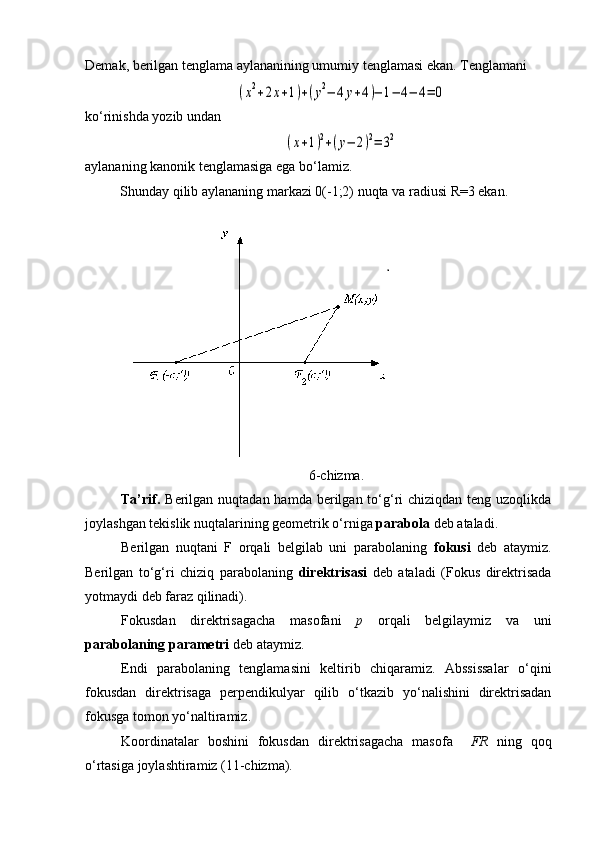 Demak, berilgan tenglama aylananining umumiy tenglamasi ekan.  Tenglamani(x2+2x+1)+(y2−	4y+4)−	1−	4−	4=	0
ko ‘ rinishda  y o zib undan	
(x+1)2+(y−	2)2=	32
aylananing kanonik tenglamasiga ega bo ‘ lamiz.
          Shunday qilib aylananing markazi 0(-1;2) nuqta va radiusi R=3 ekan.
6 -chizma .
Ta’rif.   Berilgan nuqtadan hamda berilgan to‘g‘ri  chiziqdan teng uzoqlikda
joylashgan tekislik nuqtalarining geometrik o‘rniga  parabola  deb ataladi.
Berilgan   nuqtani   F   orqali   belgilab   uni   parabolaning   fokusi   deb   ataymiz.
Berilgan   to‘g‘ri   chiziq   parabolaning   direktrisasi   deb   ataladi   (Fokus   direktrisada
yotmaydi deb faraz qilinadi).
Fokusdan   direktrisagacha   masofani   p   orqali   belgilaymiz   va   uni
parabolaning  parametri  deb ataymiz.
Endi   parabolaning   tenglamasini   keltirib   chiqaramiz.   Abssissalar   o ‘ qini
fokusdan   direktrisaga   perpendikulyar   qilib   o ‘ tkazib   yo ‘ nalishini   direktrisadan
fokusga tomon yo ‘ naltiramiz.
Koordinatalar   boshini   fokusdan   direktrisagacha   masofa     FR   ning   qoq
o ‘ rtasiga joylashtiramiz (11-chizma). 