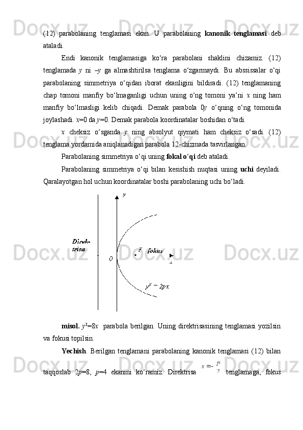 (12)   parabolaning   tenglamasi   ekan.   U   parabolaning   kanonik   tenglamasi   deb
ataladi.
Endi   kanonik   tenglamasiga   ko‘ra   parabolani   shaklini   chizamiz.   (12)
tenglamada   y   ni   – y   ga   almashtirilsa   tenglama   o‘zgarmaydi.   Bu   abssissalar   o‘qi
parabolaning   simmetriya   o‘qidan   iborat   ekanligini   bildiradi.   (12)   tenglamaning
chap   tomoni   manfiy   bo‘lmaganligi   uchun   uning   o‘ng   tomoni   ya’ni   x   ning   ham
manfiy   bo‘lmasligi   kelib   chiqadi.   Demak   parabola   0 y   o‘qning   o‘ng   tomonida
joylashadi.  x =0 da  y =0. Demak parabola koordinatalar boshidan o‘tadi.
x   cheksiz   o‘sganda   y   ning   absolyut   qiymati   ham   cheksiz   o‘sadi.   (12)
tenglama yordamida aniqlanadigan parabola 12-chizmada tasvirlangan.
Parabolaning simmetriya o‘qi uning  fokal o ‘ qi  deb ataladi.
Parabolaning   simmetriya   o‘qi   bilan   kesishish   nuqtasi   uning   uchi   deyiladi.
Qaralayotgan hol uchun koordinatalar boshi parabolaning uchi bo ‘ ladi.     
misol.   у 2
=8 х    parabola berilgan.  Uning direktrisasining  tenglamasi  yozilsin
va fokusi topilsin.
Yechish .   Berilgan   tenglamani   parabolaning   kanonik   tenglamasi   (12)   bilan
taqqoslab   2 р =8,   р =4   ekanini   ko ‘ ramiz.   Direktrisa  
  tenglamaga,   fokus 