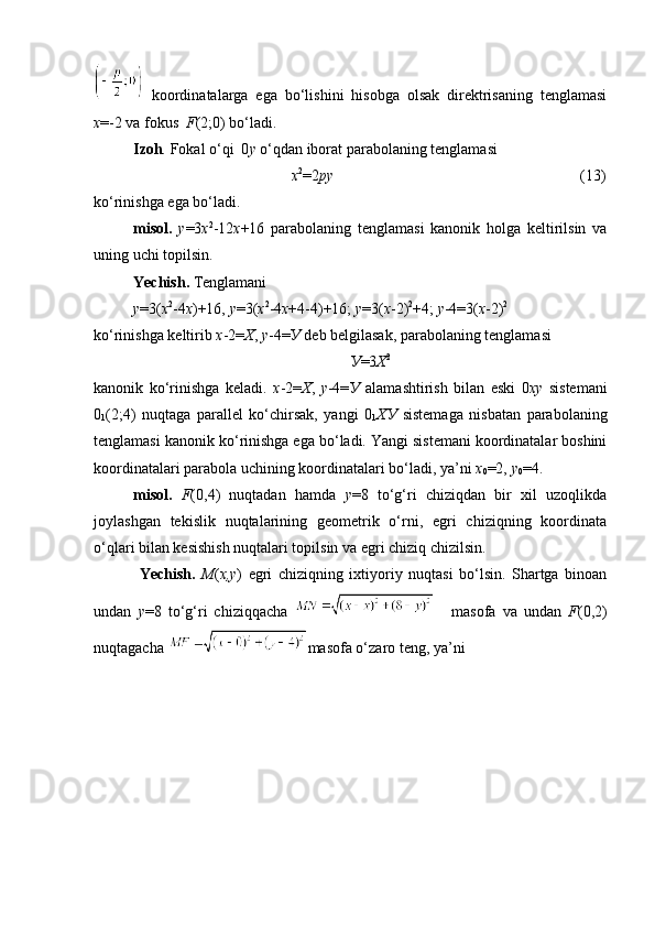   koordinatalarga   ega   bo‘lishini   hisobga   olsak   direktrisaning   tenglamasi
x =-2 va fokus   F (2;0) bo‘ladi.
Izoh .  Fokal o‘qi  0 y  o‘qdan iborat parabolaning tenglamasi 
                                          х 2
=2 ру                                                                 (13)
ko‘rinishga ega bo‘ladi.
misol.   у =3 х 2
-12 х +16   parabolaning   tenglamasi   kanonik   holga   keltirilsin   va
uning uchi topilsin.
Yechish.  Tenglamani
у =3( х 2
-4 х )+16,   у =3( х 2
-4 х +4-4)+16;   у =3( х -2) 2
+4;  у -4=3( х -2) 2
ko ‘ rinishga keltirib  х -2= Х ,  у -4= У  deb belgilasak, parabolaning tenglamasi
У =3 Х 2
kanonik   ko ‘ rinishga   keladi.   x -2= Х ,   у -4= У   alamashtirish   bilan   eski   0 x у   sistemani
0
1 (2;4)   nuqtaga   parallel   ko ‘ chirsak,   yangi   0
1 ХУ   sistemaga   nisbatan   parabolaning
tenglamasi kanonik ko ‘ rinishga ega bo ‘ ladi.  Yangi sistemani koordinatalar boshini
koordinatalari parabola uchining koordinatalari bo‘ladi, ya’ni  х
0 =2,  у
0 =4.
misol.   F (0,4)   nuqtadan   hamda   y =8   to‘g‘ri   chiziqdan   bir   xil   uzoqlikda
joylashgan   tekislik   nuqtalarining   geometrik   o‘rni,   egri   chiziqning   koordinata
o‘qlari bilan kesishish nuqtalari topilsin va egri chiziq chizilsin.
  Yechish.   М ( х , у )   egri   chiziqning   ixtiyoriy   nuqtasi   bo‘lsin.   Shartga   binoan
undan   y =8   to ‘ g ‘ ri   chiziqqacha     masofa   va   undan   F (0,2)
nuqtagacha  masofa o‘zaro teng, ya’ni 