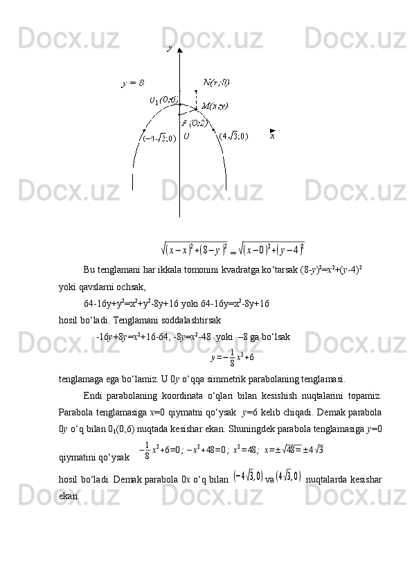 √(x−	x)2+(8−	y)2=	√(x−	0)2+(y−	4)2
Bu tenglamani har ikkala tomonini kvadratga ko ‘ tarsak (8- у ) 2
= х 2
+( у -4) 2
yoki qavslarni ochsak ,
64-16у+у 2
=х 2
+у 2
-8у+16 yoki 64-16у=х 2
-8у+16
hosil bo ‘ ladi. Tenglamani soddalashti r sak
      -16 у +8 у = х 2
+16-64, -8 у = х 2
-48    yoki    –8 ga bo ‘ lsak	
y=−	1
8x2+6
tenglamaga ega bo ‘ lamiz. U 0 y  o ‘ qqa simmetrik parabolaning tenglamasi.
Endi   parabolaning   koordinata   o‘qlari   bilan   kesishish   nuqtalarini   topamiz.
Parabola tenglamasiga   x =0 qiymatni qo‘ysak    y =6 kelib chiqadi. Demak parabola
0 y  o‘q bilan 0
1 (0,6) nuqtada kesishar ekan. Shuningdek parabola tenglamasiga  y =0
qiymatini qo‘ysak   	
−	1
8x2+6=0;−	x2+48	=	0;x2=	48	;	x=±√48	=	±4√3
hosil bo‘ladi. Demak parabola 0 x   o‘q bilan  	
(−4√3,0) v а	(4√3,0)   nuqtalarda kesishar
ekan. 