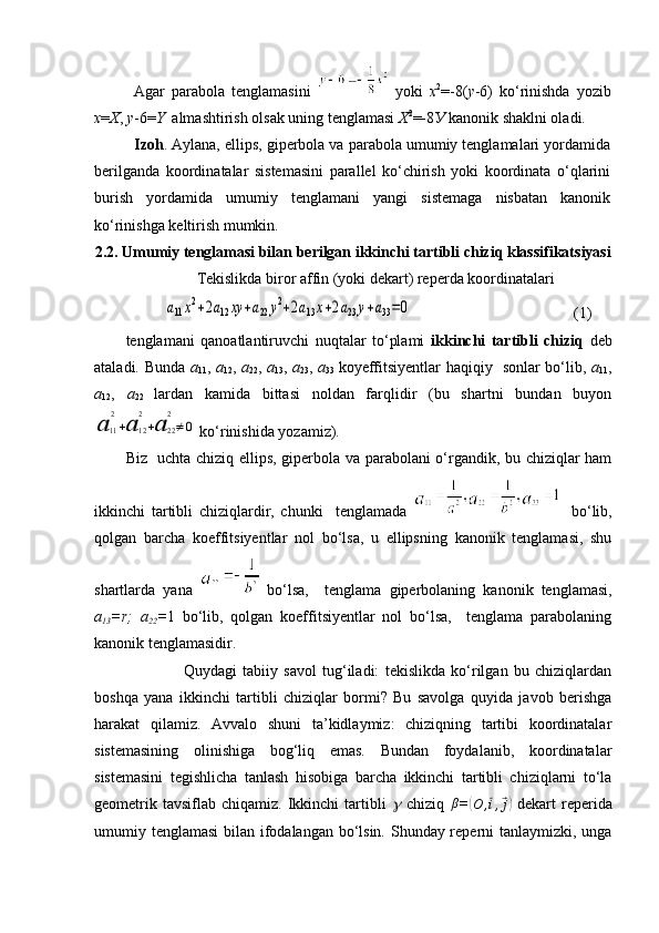 Agar   parabola   tenglamasini     yoki   х 2
=-8( у -6)   ko‘rinishda   yozib
x = X ,  y -6= Y   almashtirish olsak uning tenglamasi  Х 2
=-8 У  kanonik shaklni oladi.
Izoh . Aylana, ellips, giperbola va parabola umumiy tenglamalari yordamida
berilganda   koordinatalar   sistemasini   parallel   ko‘chirish   yoki   koordinata   o‘qlarini
burish   yordamida   umumiy   tenglamani   yangi   sistemaga   nisbatan   kanonik
ko‘rinishga keltirish mumkin.
2 . 2 . Umumiy tenglamasi bilan berilgan ikkinchi tartibli chiziq klassifikatsiyasi  
         Tekislikda biror affin (yoki dekart) reperda koordinatalari   
          a11x2+2a12	xy	+a22	y2+2a13x+2a23	y+a33=0                                           (1)
tenglamani   qanoatlantiruvchi   nuqtalar   to‘plami   ikkinchi   tartibli   chiziq   deb
ataladi. Bunda   a
11 ,   a
12 ,   a
22 ,   a
13 ,   a
23 ,   a
33   koyeffitsiyentlar haqiqiy   sonlar bo‘lib,   a
11 ,
a
12 ,   a
22   lardan   kamida   bittasi   noldan   farqlidir   (bu   shartni   bundan   buyon	
а	11
2
+а	12
2
+а	22
2
≠0
 ko‘rinishida yozamiz).
Biz   uchta chiziq ellips, giperbola va parabolani o‘rgandik, bu chiziqlar ham
ikkinchi   tartibli   chiziqlardir,   chunki     tenglamada       bo‘lib,
qolgan   barcha   koeffitsiyentlar   nol   bo‘lsa,   u   ellipsning   kanonik   tenglamasi,   shu
shartlarda   yana     bo‘lsa,     tenglama   giperbolaning   kanonik   tenglamasi,
a
13 =r;   a
22 = 1   bo‘lib,   qolgan   koeffitsiyentlar   nol   bo‘lsa,     tenglama   parabolaning
kanonik tenglamasidir.
                    Quydagi   tabiiy   savol   tug‘iladi:   tekislikda   ko‘rilgan   bu   chiziqlardan
boshqa   yana   ikkinchi   tartibli   chiziqlar   bormi?   Bu   savolga   quyida   javob   berishga
harakat   qilamiz.   Avvalo   shuni   ta’kidlaymiz:   chiziqning   tartibi   koordinatalar
sistemasining   olinishiga   bog‘liq   emas.   Bundan   foydalanib,   koordinatalar
sistemasini   tegishlicha   tanlash   hisobiga   barcha   ikkinchi   tartibli   chiziqlarni   to‘la
geometrik  tavsiflab   chiqamiz.  Ikkinchi  tartibli  	
g   chiziq  	β =	( O ,	⃗ i ,	⃗ j)
  dekart   reperida
umumiy tenglamasi  bilan ifodalangan bo‘lsin. Shunday reperni  tanlaymizki, unga 