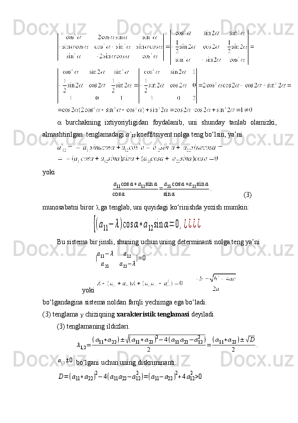    burchakning   ixtiyoriyligidan   foydalanib,   uni   shunday   tanlab   olamizki,
almashtirilgan  tenglamadagi  a`
12  koeffitsiyent nolga teng bo‘lsin, ya’ni 
yoki
                               а11cos	α+a12sin	α	
cos	α	=	
a21cos	α+a22sin	α	
sin	α	.                   (3)
munosabatni biror    ga tenglab, uni quyidagi ko‘rinishda yozish mumkin:
                    	
{(a11	−	λ)cos	α+a12	sin	α=	0,¿¿¿¿
Bu sistema bir jinsli, shuning uchun uning determinanti nolga teng ya’ni
                     	
|a11−	λ	a12	
a21	a22−	λ
|=	0  
yoki 
bo‘lgandagina sistema noldan farqli yechimga ega bo‘ladi.
(3) tenglama  g  chiziqning  xarakteristik tenglamasi   deyiladi.
(3 )  tenglamaning ildizlari.	
λ1,2	=	
(a11+a22	)±	√(a11+a22	)2−	4(a11	a22−	a122	)	
2	=	
(a11+a22	)±	√D	
2	.	
a12±0
 bo‘lgani uchun uning diskriminanti:	
D=	(a11+a22)2−	4(a11a22−	a12
2)=(a11−	a22	)2+4a12
2>0 