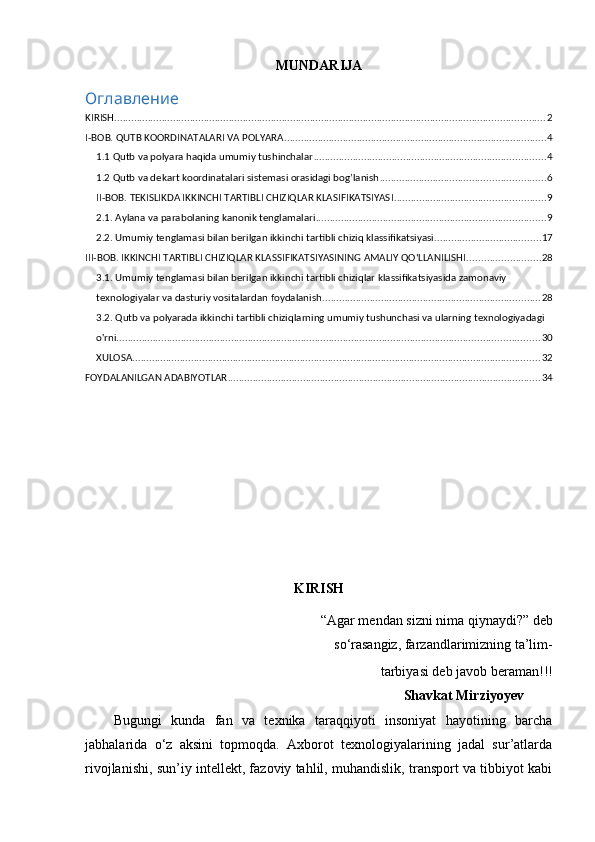 MUNDARIJA
Оглавление
KIRISH .......................................................................................................................................................... 2
I-BOB. QUTB KOORDINATALARI VA POLYARA .............................................................................................. 4
1.1 Qutb va polyara haqida umumiy tushinchalar ................................................................................... 4
1.2 Qutb va dekart koordinatalari sistemasi orasidagi bog’lanish ........................................................... 6
II-BOB. TEKISLIKDA IKKINCHI TARTIBLI CHIZIQLAR KLASIFIKATSIYASI ...................................................... 9
2.1. Aylana va parabolaning kanonik tenglamalari .................................................................................. 9
2.2. Umumiy tenglamasi bilan berilgan ikkinchi tartibli chiziq klassifikatsiyasi ...................................... 17
III-BOB. IKKINCHI TARTIBLI CHIZIQLAR KLASSIFIKATSIYASINING AMALIY QO‘LLANILISHI .......................... 28
3.1. Umumiy tenglamasi bilan berilgan ikkinchi tartibli chiziqlar klassifikatsiyasida zamonaviy 
texnologiyalar va dasturiy vositalardan foydalanish .............................................................................. 28
3.2. Qutb va polyarada ikkinchi tartibli chiziqlarning umumiy tushunchasi va ularning texnologiyadagi 
o'rni. ...................................................................................................................................................... 30
XULOSA .................................................................................................................................................. 32
FOYDALANILGAN ADABIYOTLAR ................................................................................................................ 34
KIRISH
“Agar mendan sizni nima qiynaydi?” deb  
      so‘rasangiz, farzandlarimizning ta’lim- 
 tarbiyasi deb javob beraman!!!
                                                                                Shavkat Mirziyoyev
Bugungi   kunda   fan   va   texnika   taraqqiyoti   insoniyat   hayotining   barcha
jabhalarida   o‘z   aksini   topmoqda.   Axborot   texnologiyalarining   jadal   sur’atlarda
rivojlanishi, sun’iy intellekt, fazoviy tahlil, muhandislik, transport va tibbiyot kabi 