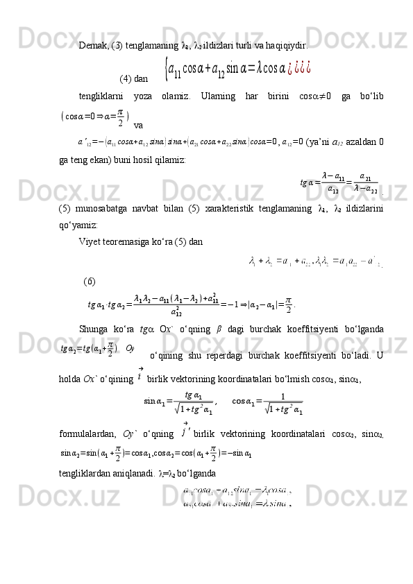 Demak, (3) tenglamaning  
1 ,  
2  ildizlari turli va haqiqiydir.
                 (4) dan      {a11	cos	α+	a12	sin	α=	λcos	α	¿¿¿¿
tengliklarni   yoza   olamiz.   Ularning   har   birini   cos   0   ga   bo‘lib	
(cos	α=	0⇒	α=	π
2)
 va 
a '
12 = −	
( a
11 cosα + a
12 sinα	) sinα +	( a
21 cosα + a
22 sinα	) cosα = 0
,  a
12 = 0
 (ya’ni  a
12     azaldan 0
ga teng ekan) buni hosil qilamiz: 
                                             	
tg	α=	
λ−	a11	
a12	
=	
a21	
λ−	a22 .
(5)   munosabatga   navbat   bilan   (5)   xarakteristik   tenglamaning   
1 ,   
2   ildizlarini
qo‘yamiz:       
Viyet teoremasiga ko‘ra (5) dan 
                                                      .
(6)
   	
tg	α1⋅tg	α2=	λ1λ2−	a11(λ1−	λ2)+a112	
a122	=−	1⇒|α2−	α1|=	π
2.
Shunga   ko ‘ ra   tg    O x `   o ‘ qning   β
  dagi   burchak   koeffitsiyenti   bo ‘ lganda	
tg	α2=	tg	(α1+π
2)   	Oy
    o ‘ qining   shu   reperdagi   burchak   koeffitsiyenti   bo ‘ ladi .   U
holda  Ox`  o‘qining 	
i
→ birlik vektorining koordinatalari bo‘lmish cos 
1 , sin 
1 ,
                          
sin	α1=	tg	α1	
√1+tg	2α1
,     	cos	α1=	1	
√1+tg	2α1
formulalardan,   Oy`   o‘qning  	
j'
→ birlik   vektorining   koordinatalari   cos 
2 ,   sin 
2,	
sin	α2=sin	(α1+π
2)=	cos	α1,cos	α2=	cos	(α1+π
2)=−sin	α1
tengliklardan aniqlanadi.   = 
2  bo‘lganda
                                            