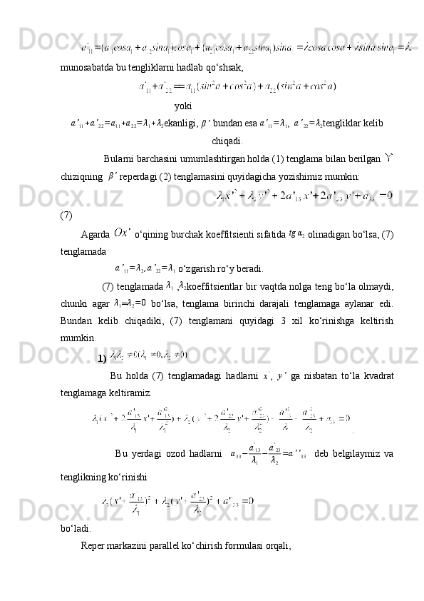 munosabatda bu tengliklarni hadlab qo‘shsak,
yoki                                   
a '
11 + a '
22 = a
11 + a
22 = λ
1 + λ
2 ekanligi,  β '
 bundan esa  a '
11 = λ
1 ,   a '
22 = λ
2 tengliklar kelib
chiqadi.
         Bularni barchasini umumlashtirgan holda (1) tenglama bilan berilgan 
chiziqning   β '
 reperdagi (2) tenglamasini quyidagicha yozishimiz mumkin:
                           
(7)
Agarda   o‘qining burchak koeffitsienti sifatida  tg α
2
 olinadigan bo‘lsa, (7)
tenglamada
               a '
11 = λ
2 , a '
22 = λ
1   o‘zgarish ro‘y beradi. 
             (7) tenglamada  λ1   ,	λ2 koeffitsientlar bir vaqtda nolga teng bo‘la olmaydi,
chunki   agar  	
λ1 = λ
2 = 0
  bo‘lsa,   tenglama   birinchi   darajali   tenglamaga   aylanar   edi.
Bundan   kelib   chiqadiki,   (7)   tenglamani   quyidagi   3   xil   ko‘rinishga   keltirish
mumkin.
        1)  
              Bu   holda   (7)   tenglamadagi   hadlarni  
x '
,  	
y'   ga   nisbatan   to‘la   kvadrat
tenglamaga keltiramiz.
     .
                Bu   yerdagi   ozod   hadlarni     a
33 − a '
13
λ
1 − a '
23
λ
2 = a ' '
33     deb   belgilaymiz   va
tenglikning ko‘rinishi
        
bo‘ladi.
Reper markazini parallel ko‘chirish formulasi orqali, 