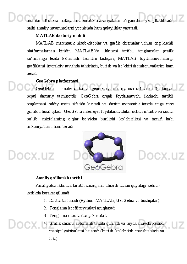 mumkin.   Bu   esa   nafaqat   matematik   nazariyalarni   o‘rganishni   yengillashtiradi,
balki amaliy muammolarni yechishda ham qulayliklar yaratadi.
MATLAB dasturiy muhiti
MATLAB   matematik   hisob-kitoblar   va   grafik   chizmalar   uchun   eng   kuchli
platformalardan   biridir.   MATLAB’da   ikkinchi   tartibli   tenglamalar   grafik
ko‘rinishga   tezda   keltiriladi.   Bundan   tashqari,   MATLAB   foydalanuvchilarga
grafiklarni interaktiv ravishda tahrirlash, burish va ko‘chirish imkoniyatlarini ham
beradi.
GeoGebra platformasi
GeoGebra   —   matematika   va   geometriyani   o‘rganish   uchun   mo‘ljallangan
bepul   dasturiy   ta'minotdir.   GeoGebra   orqali   foydalanuvchi   ikkinchi   tartibli
tenglamani   oddiy   matn   sifatida   kiritadi   va   dastur   avtomatik   tarzda   unga   mos
grafikni hosil qiladi. GeoGebra interfeysi foydalanuvchilar uchun intuitiv va sodda
bo‘lib,   chiziqlarning   o‘qlar   bo‘yicha   burilishi,   ko‘chirilishi   va   tasnifi   kabi
imkoniyatlarni ham beradi.
Amaliy qo‘llanish tartibi
Amaliyotda ikkinchi tartibli chiziqlarni chizish uchun quyidagi ketma-
ketlikda harakat qilinadi:
1. Dastur tanlanadi (Python, MATLAB, GeoGebra va boshqalar).
2. Tenglama koeffitsiyentlari aniqlanadi.
3. Tenglama mos dasturga kiritiladi.
4. Grafik chizma avtomatik tarzda quriladi va foydalanuvchi kerakli 
manipulyatsiyalarni bajaradi (burish, ko‘chirish, masshtablash va 
h.k.). 