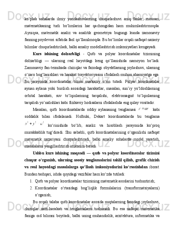 ko‘plab   sohalarda   ilmiy   yondashuvlarning   chuqurlashuvi   aniq   fanlar,   xususan,
matematikaning   turli   bo‘limlarini   har   qachongidan   ham   muhimlashtirmoqda.
Ayniqsa,   matematik   analiz   va   analitik   geometriya   bugungi   kunda   zamonaviy
fanning poydevori sifatida faol qo‘llanilmoqda. Bu bo‘limlar orqali nafaqat nazariy
bilimlar chuqurlashtiriladi, balki amaliy modellashtirish imkoniyatlari kengayadi.
Kurs   ishining   dolzarbligi   -   Qutb   va   polyar   koordinatalar   tizimining
dolzarbligi   —   ularning   real   hayotdagi   keng   qo‘llanishida   namoyon   bo‘ladi.
Zamonaviy fan-texnikada chiziqlar va fazodagi obyektlarning joylashuvi, ularning
o‘zaro bog‘lanishlari va harakat trayektoriyasini ifodalash muhim ahamiyatga ega.
Bu   jarayonda   koordinatalar   tizimi   markaziy   o‘rin   tutadi.   Polyar   koordinatalar
aynan   aylana   yoki   burilish   asosidagi   harakatlar,   masalan,   sun’iy   yo‘ldoshlarning
orbital   harakati,   suv   to‘lqinlarining   tarqalishi,   elektromagnit   to‘lqinlarning
tarqalish yo‘nalishlari kabi fizikaviy hodisalarni ifodalashda eng qulay vositadir.
Masalan,   qutb   koordinatalarda   oddiy   aylananing   tenglamasi     kabi
soddalik   bilan   ifodalanadi.   Holbuki,   Dekart   koordinatalarda   bu   tenglama
  ko‘rinishida   bo‘lib,   analiz   va   hisoblash   jarayonida   ko‘proq
murakkablik   tug‘diradi.   Shu   sababli,   qutb   koordinatalarining   o‘rganilishi   nafaqat
matematik   nazariyani   chuqurlashtiradi,   balki   amaliy   sohalarda   model   yaratish,
masalalarni yengillashtirish imkonini beradi.
Ushbu   kurs   ishining   maqsadi   —   qutb   va   polyar   koordinatalar   tizimini
chuqur   o‘rganish,   ularning   asosiy   tenglamalarini   tahlil   qilish,   grafik   chizish
va   real   hayotdagi   masalalarga   qo‘llash   imkoniyatlarini   ko‘rsatishdan   iborat.
Bundan tashqari, ishda quyidagi vazifalar ham ko‘zda tutiladi:
1. Qutb va polyar koordinatalar tizimining matematik asoslarini tushuntirish;
2. Koordinatalar   o‘rtasidagi   bog‘liqlik   formulalarini   (transformatsiyalarni)
o‘rganish;
Bu orqali talaba qutb koordinatalar asosida nuqtalarning fazodagi joylashuvi,
chiziqlar   xatti-harakati   va   tenglamalarni   tushunadi.   Bu   esa   nafaqat   matematika
faniga   oid   bilimni   boyitadi,   balki   uning   muhandislik,   arxitektura,   informatika   va 