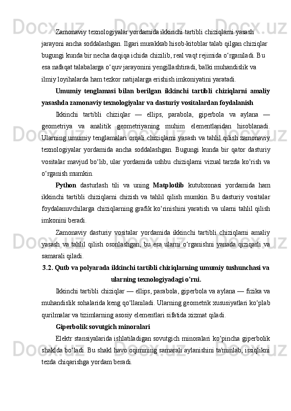 Zamonaviy texnologiyalar yordamida ikkinchi tartibli chiziqlarni yasash 
jarayoni ancha soddalashgan. Ilgari murakkab hisob-kitoblar talab qilgan chiziqlar 
bugungi kunda bir necha daqiqa ichida chizilib, real vaqt rejimida o‘rganiladi. Bu 
esa nafaqat talabalarga o‘quv jarayonini yengillashtiradi, balki muhandislik va 
ilmiy loyihalarda ham tezkor natijalarga erishish imkoniyatini yaratadi.
Umumiy   tenglamasi   bilan   berilgan   ikkinchi   tartibli   chiziqlarni   amaliy
yasashda zamonaviy texnologiyalar va dasturiy vositalardan foydalanish
Ikkinchi   tartibli   chiziqlar   —   ellips,   parabola,   giperbola   va   aylana   —
geometriya   va   analitik   geometriyaning   muhim   elementlaridan   hisoblanadi.
Ularning umumiy tenglamalari orqali chiziqlarni yasash va tahlil qilish zamonaviy
texnologiyalar   yordamida   ancha   soddalashgan.   Bugungi   kunda   bir   qator   dasturiy
vositalar mavjud bo‘lib, ular yordamida ushbu chiziqlarni vizual tarzda ko‘rish va
o‘rganish mumkin.
Python   dasturlash   tili   va   uning   Matplotlib   kutubxonasi   yordamida   ham
ikkinchi   tartibli   chiziqlarni   chizish   va   tahlil   qilish   mumkin.   Bu   dasturiy   vositalar
foydalanuvchilarga chiziqlarning grafik ko‘rinishini yaratish va ularni tahlil qilish
imkonini beradi.
Zamonaviy   dasturiy   vositalar   yordamida   ikkinchi   tartibli   chiziqlarni   amaliy
yasash   va   tahlil   qilish   osonlashgan,   bu   esa   ularni   o‘rganishni   yanada   qiziqarli   va
samarali qiladi.
3.2. Qutb va polyarada ikkinchi tartibli chiziqlarning umumiy tushunchasi va
ularning texnologiyadagi o'rni.
Ikkinchi tartibli chiziqlar — ellips, parabola, giperbola va aylana — fizika va
muhandislik sohalarida keng qo‘llaniladi. Ularning geometrik xususiyatlari ko‘plab
qurilmalar va tizimlarning asosiy elementlari sifatida xizmat qiladi.
Giperbolik sovutgich minoralari
Elektr stansiyalarida ishlatiladigan sovutgich minoralari ko‘pincha giperbolik
shaklda bo‘ladi. Bu shakl havo oqimining samarali aylanishini ta'minlab, issiqlikni
tezda chiqarishga yordam beradi. 