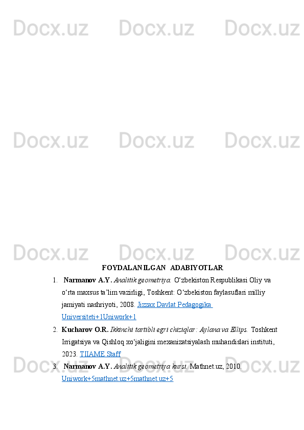 FOYDALANILGAN  ADABIYOTLAR
1.   Narmanov A.Y.   Analitik geometriya.  O‘zbekiston Respublikasi Oliy va 
o‘rta maxsus ta’lim vazirligi, Toshkent: O‘zbekiston faylasuflari milliy 
jamiyati nashriyoti, 2008.  Jizzax Davlat Pedagogika 
Universiteti+1Uniwork+1
2. Kucharov O.R.   Ikkinchi tartibli egri chiziqlar: Aylana va Ellips.  Toshkent 
Irrigatsiya va Qishloq xo‘jaligini mexanizatsiyalash muhandislari instituti, 
2023.  TIIAME Staff
3.   Narmanov A.Y.   Analitik geometriya kursi.  Mathnet.uz, 2010. 
Uniwork+5mathnet.uz+5mathnet.uz+5 