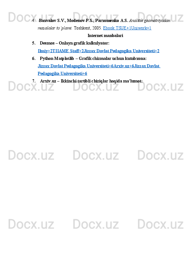 4.   Baxvalov S.V., Modenov P.S., Parxomenko A.S.   Analitik geometriyadan 
masalalar to‘plami.  Toshkent, 2005.  Ebook TSUE+1Uniwork+1
Internet manbalari
5.    Desmos  – Onlayn grafik kalkulyator:
Ilmiy+2TIIAME Staff+2Jizzax Davlat Pedagogika Universiteti+2
6.    Python Matplotlib  – Grafik chizmalar uchun kutubxona:
Jizzax Davlat Pedagogika Universiteti+6Arxiv.uz+6Jizzax Davlat 
Pedagogika Universiteti+6
7.    Arxiv.uz  – Ikkinchi tartibli chiziqlar haqida ma'lumot: 