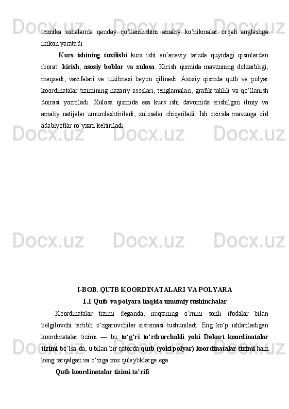 texnika   sohalarida   qanday   qo‘llanilishini   amaliy   ko‘nikmalar   orqali   anglashga
imkon yaratadi.
  Kurs   ishining   tuzilishi   kurs   ishi   an’anaviy   tarzda   quyidagi   qismlardan
iborat:   kirish ,   asosiy   boblar   va   xulosa .   Kirish   qismida   mavzuning   dolzarbligi,
maqsadi,   vazifalari   va   tuzilmasi   bayon   qilinadi.   Asosiy   qismda   qutb   va   polyar
koordinatalar  tizimining nazariy asoslari,  tenglamalari, grafik tahlili  va  qo‘llanish
doirasi   yoritiladi.   Xulosa   qismida   esa   kurs   ishi   davomida   erishilgan   ilmiy   va
amaliy   natijalar   umumlashtiriladi,   xulosalar   chiqariladi.   Ish   oxirida   mavzuga   oid
adabiyotlar ro‘yxati keltiriladi.
I-BOB. QUTB KOORDINATALARI VA POLYARA
1.1 Qutb va polyara haqida umumiy tushinchalar
Koordinatalar   tizimi   deganda,   nuqtaning   o‘rnini   sonli   ifodalar   bilan
belgilovchi   tartibli   o‘zgaruvchilar   sistemasi   tushuniladi.   Eng   ko‘p   ishlatiladigan
koordinatalar   tizimi   —   bu   to‘g‘ri   to‘rtburchakli   yoki   Dekart   koordinatalar
tizimi  bo‘lsa-da, u bilan bir qatorda  qutb (yoki polyar) koordinatalar tizimi  ham
keng tarqalgan va o‘ziga xos qulayliklarga ega.
Qutb koordinatalar tizimi ta’rifi 