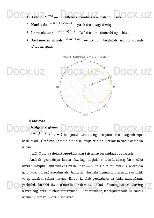 1. Aylana:    — bu qutbdan a masofadagi nuqtalar to‘plami.
2. Kardioida:   — yurak shaklidagi chiziq.
3. Lemniskata:   — “∞” shaklini eslatuvchi egri chiziq.
4. Archimedes   spirali:     —   har   bir   burilishda   radiusi   chiziqli
o‘suvchi spiral.
        Kardioida
Berilgan tenglama:
  a   =   2   bo‘lganda,   ushbu   tenglama   yurak   shaklidagi   chiziqni
hosil   qiladi.   Grafikda   ko‘rinib   turibdiki,   nuqtalar   qutb   markaziga   yaqinlashib   va
undan 
1.2  Qutb va dekart koordinatalari sistemasi orasidagi bog’lanish
Analitik   geometriya   fanida   fazodagi   nuqtalarni   tavsiflashning   bir   nechta
usullari mavjud. Shulardan eng mashhurlari — bu to‘g‘ri to‘rtburchakli (Dekart) va
qutb  (yoki   polyar)   koordinatalar   tizimidir.   Har   ikki   tizimning   o‘ziga   xos   ustunlik
va   qo‘llanilish   sohasi   mavjud.   Biroq,   ko‘plab   geometriya   va   fizika   masalalarini
yechishda   bu   ikki   tizim   o‘rtasida   o‘tish   zarur   bo‘ladi.   Shuning   uchun   ularning
o‘zaro bog‘lanishini chuqur tushunish — har bir talaba, tadqiqotchi yoki muhandis
uchun muhim ko‘nikma hisoblanadi. 