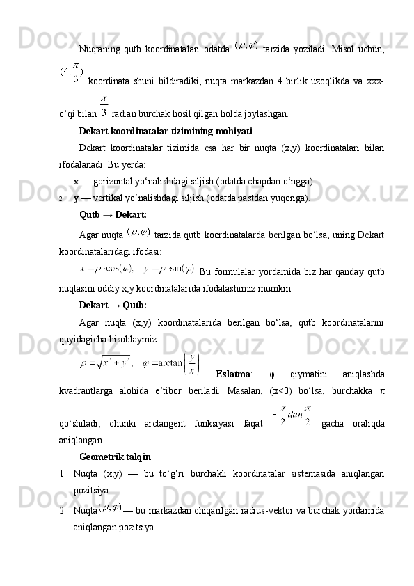 Nuqtaning   qutb   koordinatalari   odatda     tarzida   yoziladi.   Misol   uchun,
  koordinata   shuni   bildiradiki,   nuqta   markazdan   4   birlik   uzoqlikda   va   xxx-
o‘qi bilan    radian burchak hosil qilgan holda joylashgan.
Dekart koordinatalar tizimining mohiyati
Dekart   koordinatalar   tizimida   esa   har   bir   nuqta   (x,y)   koordinatalari   bilan
ifodalanadi. Bu yerda:
1 x  — gorizontal yo‘nalishdagi siljish (odatda chapdan o‘ngga).
2 y  — vertikal yo‘nalishdagi siljish (odatda pastdan yuqoriga).
Qutb → Dekart:
Agar nuqta     tarzida qutb koordinatalarda berilgan bo‘lsa, uning Dekart
koordinatalaridagi ifodasi:
  Bu   formulalar   yordamida   biz   har   qanday   qutb
nuqtasini oddiy x,y koordinatalarida ifodalashimiz mumkin.
Dekart → Qutb:
Agar   nuqta   (x,y)   koordinatalarida   berilgan   bo‘lsa,   qutb   koordinatalarini
quyidagicha hisoblaymiz:
  Eslatma :   φ   qiymatini   aniqlashda
kvadrantlarga   alohida   e’tibor   beriladi.   Masalan,   (x<0)   bo‘lsa,   burchakka   π
qo‘shiladi,   chunki   arctangent   funksiyasi   faqat     gacha   oraliqda
aniqlangan.
Geometrik talqin
1 Nuqta   (x,y)   —   bu   to‘g‘ri   burchakli   koordinatalar   sistemasida   aniqlangan
pozitsiya.
2 Nuqta — bu markazdan chiqarilgan radius-vektor va burchak yordamida
aniqlangan pozitsiya. 