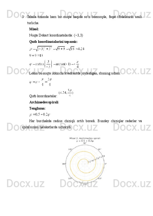 3 Ikkala   tizimda   ham   bir   nuqta   haqida   so‘z   bormoqda,   faqat   ifodalanish   usuli
turlicha.
Misol:
Nuqta Dekart koordinatalarda: (−3,3)
Qutb koordinatalarini topamiz:
Lekin bu nuqta ikkinchi kvadrantda joylashgan, shuning uchun:
 
Qutb koordinatalar: 
Archimedes spirali
Tenglama:
Har   burchakda   radius   chiziqli   ortib   boradi.   Bunday   chiziqlar   radarlar   va
spiralsimon harakatlarda uchraydi. 
