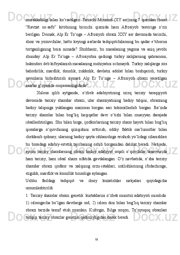 murakkabligi bilan ko‘rsatilgan. Tarixchi Mirxond (XY asr)ning 7 qismdan iborat
“Ravzat   us-safo”   kitobining   birinchi   qismida   ham   Afrosiyob   tasviriga   o‘rin
berilgan. Demak, Alp Er To‘nga – Afrosiyob obrazi  XXY asr  davomida tarixchi,
shoir va yozuvchilar, hatto keyingi asrlarda tadqiqotchilarning bu qadar e’tiborini
tortganligining   boisi   nimada?   Shubhasiz,   bu   masalaning   yagona   va   aniq   javobi
shunday:   Alp   Er   To‘nga   –   Afrosiyobni   qadimgi   turkiy   xalqlarning   qahramoni,
hukmdori deb kifoyalanish masalaning mohiyatini ochmaydi. Turkiy xalqlarga xos
bahodirlik,   mardlik,   donolik,   zukkolik,   davlatni   adolat   bilan   boshqarish,   turkiy
qavmlarni   birlashtirish   siyosati   Alp   Er   To‘nga   –   Afrosiyob   obrazi   yaratilgan
asarlar g‘oyasida mujassamligidadir”.
Xulosa   qilib   aytganda,   o‘zbek   adabiyotining   uzoq   tarixiy   taraqqiyoti
davomida   tarixiy   shaxslar   obrazi,   ular   shaxsiyatining   badiiy   talqini,   obrazning
badiiy   talqiniga   yuklangan   mazmun   borgan   sari   takomillashib   borgan.   Ba’zida
tarixiy   shaxslar   bilan   bog‘liq   haqiqatlar   davr   o‘tishi   bilan   muayyan   darajada
ideallashtirilgan. Shu bilan birga, ijodkorlarning tarixiy shaxs hayoti bilan bog‘liq
qissalarga   o‘quvchining   qiziqishini   orttirish,   oddiy   faktik   ma’lumotlar   bilan
cheklanib qolmay, ularning badiiy qayta ishlanishiga erishish yo‘lidagi izlanishlari
bu   boradagi   adabiy-estetik   tajribaning   oshib   borganidan   dalolat   beradi.   Natijada,
ayrim   tarixiy   shaxslarning   obrazi   badiiy   adabiyot   orqali   o‘quvchilar   tasavvurida
ham   tarixiy,   ham   ideal   shaxs   sifatida   gavdalangan.   O‘z   navbatida,   o‘sha   tarixiy
shaxslar   obrazi   ijodkor   va   xalqning   orzu-istaklari,   intilishlarining   ifodachisiga,
ezgulik, mardlik va komillik timsoliga aylangan.   
Ushbu   fasldagi   tadqiqot   va   ilmiy   kuzatishlar   natijalari   quyidagicha
umumlashtirildi:
1. Tarixiy shaxslar obrazi genetik  kurtaklarini o‘zbek mumtoz adabiyoti misolida:
1)   islomgacha   bo‘lgan   davrlarga   oid;   2)   islom   dini   bilan   bog‘liq   tarixiy   shaxslar
obrazi   tarzida   tasnif   etish   mumkin.   Kultegin,   Bilga   xoqon,   To‘nyuquq   obrazlari
tadqiqi tarixiy obrazlar genezisi qadimiyligidan darak beradi. 
10