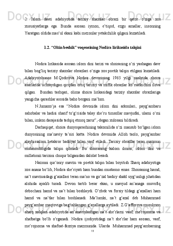 2.   Islom   davri   adabiyotida   tarixiy   shaxslar   obrazi   bir   qator   o‘ziga   xos
xususiyatlarga   ega.   Bunda   asosan   iymon,   e’tiqod,   ezgu   amallar,   insonning
Yaratgan oldida mas’ul ekani kabi mezonlar yetakchilik qilgani kuzatiladi. 
1 .2 .  “Oltin beshik” voqeasining Nodira lirikasida talqini
Nodira  lirikasida   asosan  islom  dini   tarixi   va shoiraning  o‘zi   yashagan  davr
bilan bog‘liq tarixiy shaxslar obrazlari o‘ziga xos poetik talqin etilgani kuzatiladi.
Adabiyotshunos   M.Qodirova   Nodira   devonining   1963   yilgi   nashrida   shoira
asarlarida uchraydigan qirqdan ortiq tarixiy va mifik obrazlar ko‘rsatkichini  ilova
qilgan.     Bundan   tashqari,   olima   shoira   lirikasidagi   tarixiy   shaxslar   obrazlariga
yangicha qarashlar asosida baho bergani ma’lum.
N.Jumaxo‘ja   esa   “Nodira   devonida   islom   dini   arkonlari,   payg‘ambaru
sahobalar  va hadisi  sharif  to‘g‘risida  talay she’ru timsollar  mavjudki, ularni  o‘rni
bilan, imkon darajasida tadqiq etmoq zarur”,-degan xulosani bildiradi.  
Darhaqiqat, shoira dunyoqarashining takomilida o‘zi mansub bo‘lgan islom
dunyosining   ma’naviy   ta’siri   katta.   Nodira   devonida   Alloh   taolo,   payg‘ambar
alayhissalom   betakror   badiiyat   bilan   vasf   etiladi.   Tarixiy   obrazlar   teran   mazmun
mutanosibligida   talqin   qilinadi.   Bu   shoiraning   kalom   ilmini,   islom   dini   va
millatimiz tarixini chuqur bilganidan dalolat beradi.  
Nazmni   qur’oniy   mavzu   va   poetik   talqin   bilan   boyitish   Sharq   adabiyotiga
xos anana bo‘lib, Nodira she’riyati ham bundan mustasno emas. Shoiraning hamd,
na’t mavzusidagi g‘azallari teran ma’no va go‘zal badiiy shakl uyg‘unligi jihatidan
alohida   ajralib   turadi.   Devon   tartib   berar   ekan,   u   mavjud   an’anaga   muvofiq
debochani   hamd   va   na’t   bilan   boshlaydi.   O‘zbek   va   forsiy   tildagi   g‘azallari   ham
hamd   va   na’tlar   bilan   boshlanadi.   Ma’lumki,   na’t   g‘azal   deb   Muhammad
payg‘ambar maqtoviga bag‘ishlangan g‘azallarga aytiladi. Z.G‘afforova musulmon
sharq   xalqlari   adabiyotida   an’anaviylashgan   na’t   she’rlarni   vasf,   me’rojnoma   va
shafoatga   bo‘lb   o‘rganadi.   Nodira   ijodiyotidagi   na’t   she’rlar   ham   asosan,   vasf,
me’rojnoma  va  shafoat-faxriya   mazmunida.  Ularda    Muhammad  payg‘ambarning
11 