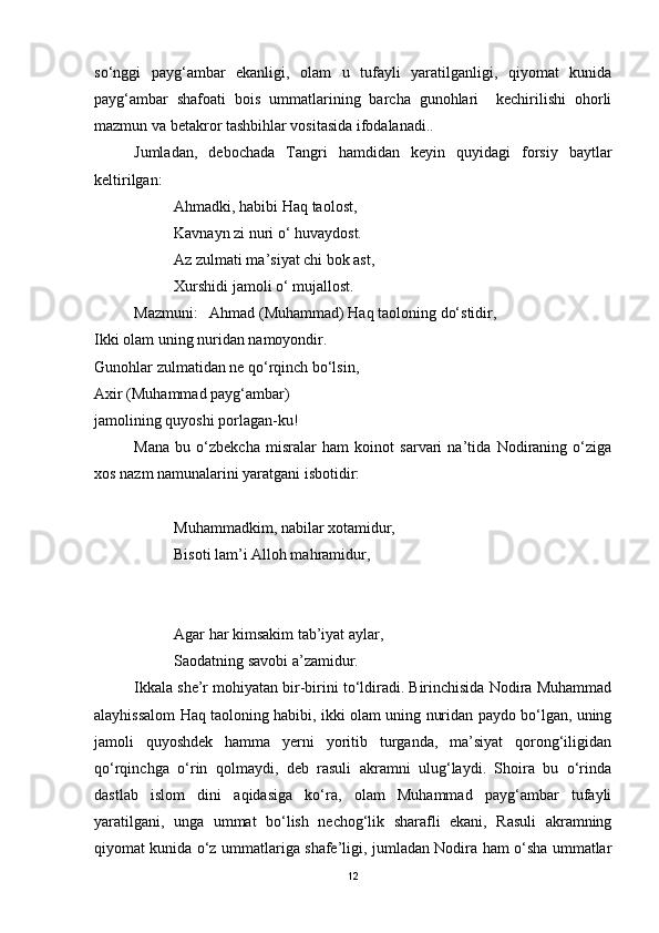 so‘nggi   payg‘ambar   ekanligi,   olam   u   tufayli   yaratilganligi,   qiyomat   kunida
payg‘ambar   shafoati   bois   ummatlarining   barcha   gunohlari     kechirilishi   ohorli
mazmun va betakror tashbihlar vositasida ifodalanadi.. 
Jumladan,   debochada   Tangri   hamdidan   keyin   quyidagi   forsiy   baytlar
keltirilgan:
Ahmadki, habibi Haq taolost,
Kavnayn zi nuri o‘ huvaydost.
Az zulmati ma’siyat chi bok ast,
Xurshidi jamoli o‘ mujallost.
Mazmuni:   Ahmad (Muhammad) Haq taoloning do‘stidir,
Ikki olam uning nuridan namoyondir.
Gunohlar zulmatidan ne qo‘rqinch bo‘lsin,
Axir (Muhammad payg‘ambar) 
jamolining quyoshi porlagan-ku!  
Mana   bu   o‘zbekcha   misralar   ham   koinot   sarvari   na’tida   Nodiraning   o‘ziga
xos nazm namunalarini yaratgani isbotidir:
Muhammadkim, nabilar xotamidur,
Bisoti lam’i Alloh mahramidur,
Agar har kimsakim tab’iyat aylar,
Saodatning savobi a’zamidur.
Ikkala she’r mohiyatan bir-birini to‘ldiradi. Birinchisida Nodira Muhammad
alayhissalom Haq taoloning habibi, ikki olam uning nuridan paydo bo‘lgan, uning
jamoli   quyoshdek   hamma   yerni   yoritib   turganda,   ma’siyat   qorong‘iligidan
qo‘rqinchga   o‘rin   qolmaydi,   deb   rasuli   akramni   ulug‘laydi.   Shoira   bu   o‘rinda
dastlab   islom   dini   aqidasiga   ko‘ra,   olam   Muhammad   payg‘ambar   tufayli
yaratilgani,   unga   ummat   bo‘lish   nechog‘lik   sharafli   ekani,   Rasuli   akramning
qiyomat kunida o‘z ummatlariga shafe’ligi, jumladan Nodira ham o‘sha ummatlar
12