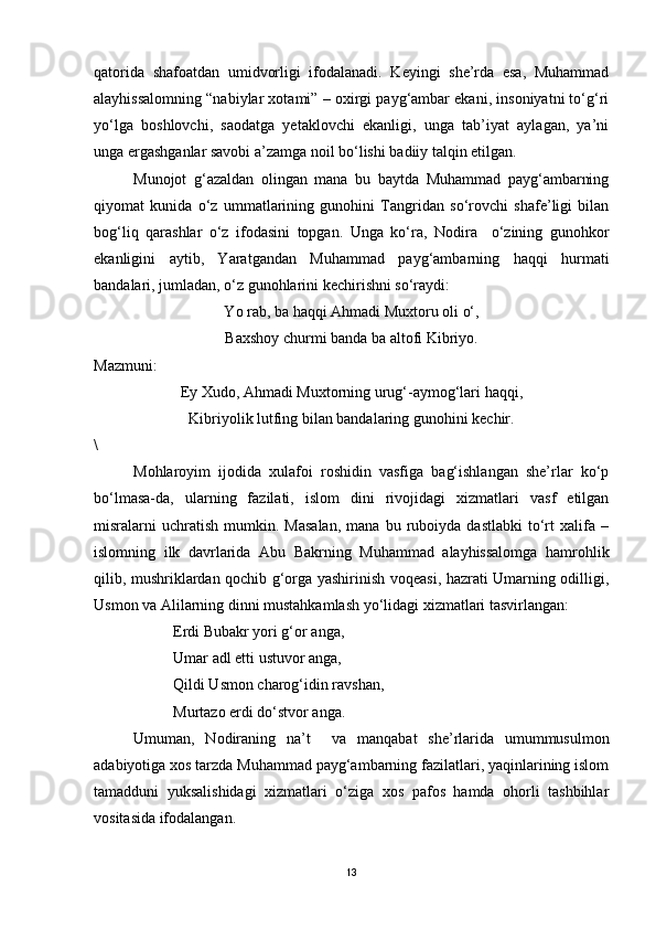 qatorida   shafoatdan   umidvorligi   ifodalanadi.   Keyingi   she’rda   esa,   Muhammad
alayhissalomning “nabiylar xotami” – oxirgi payg‘ambar ekani, insoniyatni to‘g‘ri
yo‘lga   boshlovchi,   saodatga   yetaklovchi   ekanligi,   unga   tab’iyat   aylagan,   ya’ni
unga ergashganlar savobi a’zamga noil bo‘lishi badiiy talqin etilgan. 
Munojot   g‘azaldan   olingan   mana   bu   baytda   Muhammad   payg‘ambarning
qiyomat   kunida   o‘z   ummatlarining   gunohini   Tangridan   so‘rovchi   shafe’ligi   bilan
bog‘liq   qarashlar   o‘z   ifodasini   topgan.   Unga   ko‘ra,   Nodira     o‘zining   gunohkor
ekanligini   aytib,   Yaratgandan   Muhammad   payg‘ambarning   haqqi   hurmati
bandalari, jumladan, o‘z gunohlarini kechirishni so‘raydi:
Y o  rab, ba haqqi Ahmadi Muxtoru oli o‘,
Baxshoy churmi banda ba altofi Kibriyo.
Mazmuni:
Ey Xudo, Ahmadi Muxtorning urug‘-aymog‘lari haqqi,
Kibriyolik lutfing bilan bandalaring gunohini kechir.
\
Mohlaroyim   ijodida   xulafoi   roshidin   vasfiga   bag‘ishlangan   she’rlar   ko‘p
bo‘lmasa-da,   ularning   fazilati,   islom   dini   rivojidagi   xizmatlari   vasf   etilgan
misralarni   uchratish   mumkin.   Masalan,   mana   bu  ruboiyda  dastlabki   to‘rt   xalifa   –
islomning   ilk   davrlarida   Abu   Bakrning   Muhammad   alayhissalomga   hamrohlik
qilib, mushriklardan qochib g‘orga yashirinish voqeasi, hazrati Umarning odilligi,
Usmon va Alilarning dinni mustahkamlash yo‘lidagi xizmatlari tasvirlangan:
Erdi Bubakr yori g‘or anga,
Umar adl etti ustuvor anga,
Qildi Usmon charog‘idin ravshan,
Murtazo erdi do‘stvor anga. 
Umuman,   Nodiraning   na’t     va   manqabat   she’rlarida   umummusulmon
adabiyotiga xos tarzda Muhammad payg‘ambarning fazilatlari, yaqinlarining islom
tamadduni   yuksalishidagi   xizmatlari   o‘ziga   xos   pafos   hamda   ohorli   tashbihlar
vositasida ifodalangan. 
13