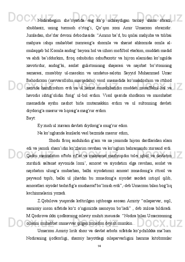 Nodirabegim   she’riyatida   eng   ko‘p   uchraydigan   tarixiy   shaxs   obrazi,
shubhasiz,   uning   turmush   o‘rtog‘i,   Qo‘qon   xoni   Amir   Umarxon   obrazidir.
Jumladan, she’rlar devoni debochasida: “Ammo ba’d, bu qoilai mahjuba va tolibai
mahjura   ishqu   muhabbat   zumrasig‘a   shomila   va   shariat   ahkomida   omila   al-
mulaqqab bil Komila andog‘ bayoni hol va izhori mofilbol etarkim, muddati madid
va   ahdi   ba’iddurkim,   firoq   oshubidin   oshuftaxotir   va   hijron   alamidan   ko‘ngulda
xavotirdur,   andog‘ki,   asolat   gulistonining   shajarasi   va   najobat   bo‘stonining
samarasi,   murabbiy   ul-masokin   va   umdatus-salotin   Sayyid   Muhammad   Umar
Bahodirxon  (navvarollohu  marqadahu)   visol   masnadida   ko‘makdoshim   va   ittihod
saririda   hamfiroshim   erdi   va   ul   hazrat   musohibatidin   muddati   muraffahul-hol   va
havodis   ishtig‘olidin   forig‘   ul-bol   erdim.   Visol   qasrida   shodkom   va   musohabat
masnadida   ayshu   nashot   birla   mutamakkin   erdim   va   ul   sultonning   davlati
diydorig‘a masrur va liqosig‘a mag‘rur erdim.
Bayt:
Ey xush ul xurram davlati diydorig‘a mug‘rur edim.
Na ko‘nglumda kunlarki vasl bazmida masrur edim,
Shodu   firoq   anduhidin   g‘am   va   na   jonimda   hijron   dardlaridan   alam
edi va jamoli sham’idin ko‘zlarim ravshan va ko‘nglum bahramandu xursand erdi.
Qadru   manzalatim   oftobi   rif’at   va   makramat   mashriqidin   tolei   iqbol   va   davlatim
xurshidi   saltanat   ayvonida   lomi’,   amorat   va   siyodatim   elga   ravshan,   asolat   va
najobatim   ulusg‘a   mubarhan,   balki   siyodatimiz   amorat   xonadonig‘a   ittisol   va
payvand   topib,   balki   ul   jihatdin   bu   xonadong‘a   siyodat   saodati   intiqol   qilib,
amoratlari siyodat tashrifig‘a musharraf bo‘lmish erdi”,-deb Umarxon bilan bog‘liq
kechinmalarini yozadi.  
Z.Qobilova   yuqorida   keltirilgan   iqtibosga   asosan   Amiriy   “oilaparvar,   oqil,
samimiy  inson   sifatida  ko‘z  o‘ngimizda  namoyon  bo‘ladi”  ,  deb  xulosa   bildiradi.
M.Qodirova ikki ijodkorning oilaviy muhiti xususida: “Nodira bilan Umarxonning
oilasini muhabbat munavvar qilgan xonadon deyish mumkin...
Umarxon Amiriy  lirik  shoir  va  davlat   arbobi   sifatida ko‘pchilikka  ma’lum.
Nodiraning   ijodkorligi,   shaxsiy   hayotdagi   oilaparvarligini   hamma   kitobxonlar
14 