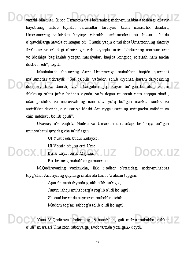 yaxshi   biladilar.  Biroq Umarxon  va Nodiraning mehr-muhabbat  asosidagi  oilaviy
hayotining   tarkib   topishi,   farzandlar   tarbiyasi   bilan   masrurlik   damlari,
Umarxonning   vafotidan   keyingi   iztirobli   kechinmalari   bir   butun     holda
o‘quvchilarga havola etilmagan edi. Chunki yaqin o‘tmishda Umarxonning shaxsiy
fazilatlari   va   oiladagi   o‘rnini   gapirish   u   yoqda   tursin,   Nodiraning   marhum   umr
yo‘ldoshiga   bag‘ishlab   yozgan   marsiyalari   haqida   kengroq   so‘zlash   ham   ancha
dushvor edi”,-deydi.
Manbalarda   shoiraning   Amir   Umarxonga   muhabbati   haqida   qimmatli
ma’lumotlar   uchraydi:   “Sof   qalblik,   vafodor,   sohib   diyonat,   karam   daryosining
duri,   ziyrak   va   donish,   davlat   bargohining   jonkuyari   bo‘lgan   bu   ulug‘   xonim
falakning   jabru   jafosi   haddan   ziyoda,   vafo   degan   muborak   nom   anqoga   shafi’,
odamgarchilik   va   muruvvatning   ismi   o‘zi   yo‘q   bo‘lgan   mazkur   xonlik   va
amirliklar   davrida,   o‘z   umr   yo‘ldoshi   Amiriyga   umrining   oxirigacha   vafodor   va
chin sadokatli bo‘lib qoldi”.
Uvaysiy   o‘z   vaqtida   Nodira   va   Umarxon   o‘rtasidagi   bir-biriga   bo‘lgan
munosabatni quyidagicha ta’riflagan:
Ul Yusuf edi, budur Zulayxo,
Ul Vomiq edi, bu erdi Uzro.
Birisi Layli, birisi Majnun,
Bir-birining muhabbatiga mamnun.
M.Qodirovaning   yozishicha,   ikki   ijodkor   o‘rtasidagi   mehr-muhabbat
tuyg‘ulari Amiriyning quyidagi satrlarida ham o‘z aksini topgan:
Agarchi xush diyorda g‘olib o‘ldi ko‘ngul,
Jununi ishqu muhabbatg‘a rog‘ib o‘ldi ko‘ngul,
Shuhud bazmida paymonai muhabbat ichib,
Mudom sog‘ari sahbog‘a tolib o‘ldi ko‘ngul. 
Yana   M.Qodirova   Nodiraning   “Bihamdillah,   guli   mehru   muhabbat   oshkor
o‘ldi” misralari Umarxon ruboiysiga javob tarzida yozilgan,- deydi.
15 
