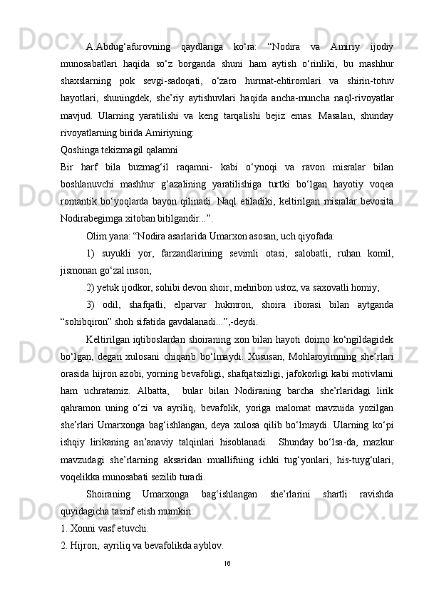 A.Abdug‘afurovning   qaydlariga   ko‘ra:   “Nodira   va   Amiriy   ijodiy
munosabatlari   haqida   so‘z   borganda   shuni   ham   aytish   o‘rinliki,   bu   mashhur
shaxslarning   pok   sevgi-sadoqati,   o‘zaro   hurmat-ehtiromlari   va   shirin-totuv
hayotlari,   shuningdek,   she’riy   aytishuvlari   haqida   ancha-muncha   naql-rivoyatlar
mavjud.   Ularning   yaratilishi   va   keng   tarqalishi   bejiz   emas.   Masalan,   shunday
rivoyatlarning birida Amiriyning:
Qoshinga tekizmagil qalamni
Bir   harf   bila   buzmag‘il   raqamni-   kabi   o‘ynoqi   va   ravon   misralar   bilan
boshlanuvchi   mashhur   g‘azalining   yaratilishiga   turtki   bo‘lgan   hayotiy   voqea
romantik   bo‘yoqlarda   bayon   qilinadi.   Naql   etiladiki,   keltirilgan   misralar   bevosita
Nodirabegimga xitoban bitilgandir...”.
Olim yana: “Nodira asarlarida Umarxon asosan, uch qiyofada:
1)   suyukli   yor,   farzandlarining   sevimli   otasi,   salobatli,   ruhan   komil,
jismonan go‘zal inson;
2) yetuk ijodkor, sohibi devon shoir, mehribon ustoz, va saxovatli homiy;
3)   odil,   shafqatli,   elparvar   hukmron,   shoira   iborasi   bilan   aytganda
“sohibqiron” shoh sifatida gavdalanadi...”,-deydi.
Keltirilgan iqtiboslardan shoiraning  xon bilan  hayoti  doimo ko‘ngildagidek
bo‘lgan,   degan   xulosani   chiqarib   bo‘lmaydi.   Xususan,   Mohlaroyimning   she’rlari
orasida hijron azobi, yorning bevafoligi, shafqatsizligi, jafokorligi kabi motivlarni
ham   uchratamiz.   Albatta,     bular   bilan   Nodiraning   barcha   she’rlaridagi   lirik
qahramon   uning   o‘zi   va   ayriliq,   bevafolik,   yoriga   malomat   mavzuida   yozilgan
she’rlari   Umarxonga   bag‘ishlangan,   deya   xulosa   qilib   bo‘lmaydi.   Ularning   ko‘pi
ishqiy   lirikaning   an’anaviy   talqinlari   hisoblanadi.     Shunday   bo‘lsa-da,   mazkur
mavzudagi   she’rlarning   aksaridan   muallifning   ichki   tug‘yonlari,   his-tuyg‘ulari,
voqelikka munosabati sezilib turadi.
Shoiraning   Umarxonga   bag‘ishlangan   she’rlarini   shartli   ravishda
quyidagicha tasnif etish mumkin: 
1. Xonni vasf etuvchi. 
2. Hijron,  ayriliq va bevafolikda ayblov. 
16 