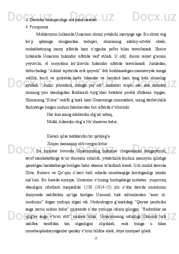 3. Davlatni boshqarishga oid pand-nasihat.
4. Firoqnoma.    
Mohlaroyim lirikasida Umarxon obrazi yetakchi mavqega ega. Bu obraz eng
ko‘p   qalamga   olinganidan   tashqari,   shoiraning   adabiy-estetik   ideali,
muhabbatining   ramzi   sifatida   ham   o‘zgacha   pafos   bilan   tasvirlanadi.   Shoira
lirikasida   Umarxon   hukmdor   sifatida   vasf   etiladi.   U   odil,   doimo   raiyat   g‘amini
yeyuvchi,   el   osoyishini   ko‘zlovchi   hukmdor   sifatida   tasvirlanadi.   Jumladan,
debochadagi “Adolat sipehrida erdi quyosh” deb boshlanadigan masnaviyda xonga
odillik,   kuch   va   qudratda   hatto   Iskandar   va   Jamshid   ham   teng   kela   olmasligi
aytiladi.   “Amiri   jahonkim,   menga   yor   edi”   misralari   orqali   esa,   ana   shunday
xonning   yori   ekanligidan   faxrlanish   tuyg‘ulari   betakror   poetik   ifodasini   topgan.
Shoiraning “Kelur” radifli g‘azali ham Umarxonga munosabati, uning davlatchilik
faoliyatiga bergan muhim baholaridan biri sifatida e’tiborlidir:
Har kun aning adolatidin olg‘ali sabaq,
Mulki Adamdin olig‘a No‘shiravon kelur,
Karam qilsa lashkaridin bir qabilag‘a
Xoqon xazinasini olib roygon kelur.
Bu   misralar   bevosita   Umarxonning   hukumat   chegaralarini   kengaytirish,
atrof mamlakatlarga ta’sir doirasini oshirish, yetakchilik kuchini namoyon qilishga
qaratilgan harakatlariga berilgan baho ekanini ta’kidlash kerak. Uch xonlik davrida
Xiva,   Buxoro   va   Qo‘qon   o‘zaro   turli   sohada   musobaqaga   kirishganligi   yaxshi
ma’lum.   Bu   borada   ayniqsa,   Umarxon   o‘zining   boshqalarga   nisbatan     yuqoriroq
ekanligini   isbotlash   maqsadida   1230   (1814-15)   yili   o‘sha   davrda   musulmon
dunyosida   xalifalikni   qo‘lga   kiritgan   Usmonli   turk   sultonlaridan   “amir   ul-
muslimin”   degan   yorliqni   olgan   edi.   Nodirabegim   g‘azalidagi   “Qaysar   janobidin
anga zarrin nishon kelur” misrasida o‘sha yorliqqa ishora qilingan. “Badxohlar na
qilg‘ay   anga   e’tiroz   etib”   misrasi   bilan     Umarxonning   ustunligi   Usmonli   turk
xalifasi   tarafidan   tan   olganligini   olqishlab,   endi   bunga   u   bilan
musobaqalashayotganlar qanday e’tiroz bildira oladi, deya murojaat qiladi.  
17 