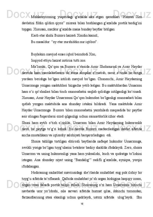 Mohlaroyimning   yuqoridagi   g‘azalda   aks   etgan   qarashlari   “Hazrati   Xon
davlatini fildin qildim qiyos” misrasi  bilan boshlangan g‘azalida poetik tasdig‘ini
topgan. Xususan, mazkur g‘azalda mana bunday baytlar bitilgan:
Kasb etar shohi Buxoro hazrati Xondin kamol,
Bu masaldur: “oy etar xurshiddin nur iqtibos”.
Buylakim mavjud emas iqbol beimdodi Xon,
Inqiyod ettiyu hazrat xotirini tutti xos. 
Ma’lumki,   Qo‘qon   va   Buxoro   o‘rtasida   Amir   Shohmurod   va   Amir   Haydar
davrida   ham   mamlakatlararo   do‘stona   aloqalar   o‘rnatish,   zarur   o‘rinda   bir-biriga
yordam   berishga   bo‘lgan   intilish   mavjud   bo‘lgan.   Chunonchi,   Amir   Haydarning
Umarxonga yozgan maktublari bizgacha yetib kelgan. Bu maktublardan Umarxon
ham o‘z qo‘shnilari bilan tinch munosabatni saqlab qolishga intilganligi ko‘rinadi.
Xususan, Amir Haydar Umarxonni Qo‘qon hukmdori bo‘lganligi munosabati bilan
qutlab   yozgan   maktubida   ana   shunday   istakni   bildiradi.   Yana   maktubda   Amir
Haydar   Umarxonga     Buxoro   bilan  munosabatni   yaxshilash   maqsadida   bir   paytlar
asir olingan fuqarolarni ozod qilganligi uchun minnatdorlik izhor etadi. 
Shuni   ham   aytib   o‘tish   o‘rinliki,   Umarxon   bilan   Amir   Haydarning   hukmronlik
davri   bir   paytga   to‘g‘ri   keladi.   Bu   davrda   Buxoro   markazlashgan   davlat   sifatida
ancha mustahkam va iqtisodiy salohiyati barqarorlashgan  edi. 
Shoira   tahlilga   tortilgan   ehtirosli   baytlarida   nafaqat   hukmdor   Umarxonga,
sevikli yoriga bo‘lgan tuyg‘ularini betakror badiiy shaklda ifodalaydi. Zero, shoira
Umarxon va  uning hukmronligi   yana  ham  yuksalishi,   kuch va  qudratga to‘lishini
istagan.   Ana   shunday   niyat   uning   “Bandalig‘”   radifli   g‘azalida,   ayniqsa,   yorqin
ifodalangan. 
Nodiraning muhabbat mavzusidagi she’rlarida muhabbat eng pok ilohiy bir
tuyg‘u sifatida ta’riflanadi. Qalbida muhabbat jo‘sh urgan kishigina haqiqiy inson,
degan teran falsafa poetik talqin etiladi. Shoiraning o‘zi  ham  Umarxonni  birinchi
navbatda   umr   yo‘ldoshi,   oila   sarvari   sifatida   hurmat   qilsa,   ikkinchi   tomondan,
farzandlarining   otasi   ekanligi   uchun   qadrlaydi,   ustozi   sifatida     ulug‘laydi.     Shu
18 