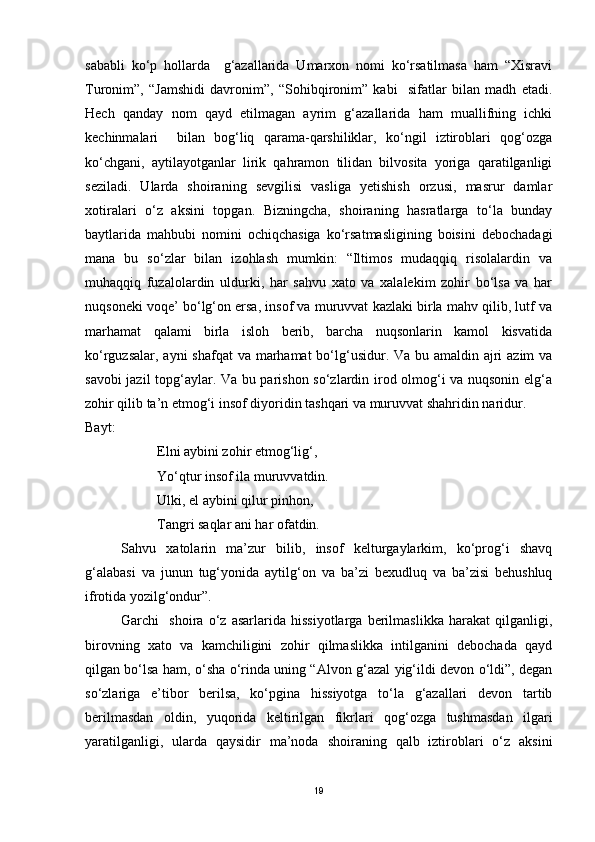sababli   ko‘p   hollarda     g‘azallarida   Umarxon   nomi   ko‘rsatilmasa   ham   “Xisravi
Turonim”,   “Jamshidi   davronim”,   “Sohibqironim”   kabi     sifatlar   bilan   madh   etadi.
Hech   qanday   nom   qayd   etilmagan   ayrim   g‘azallarida   ham   muallifning   ichki
kechinmalari     bilan   bog‘liq   qarama-qarshiliklar,   ko‘ngil   iztiroblari   qog‘ozga
ko‘chgani,   aytilayotganlar   lirik   qahramon   tilidan   bilvosita   yoriga   qaratilganligi
seziladi.   Ularda   shoiraning   sevgilisi   vasliga   yetishish   orzusi,   masrur   damlar
xotiralari   o‘z   aksini   topgan.   Bizningcha,   shoiraning   hasratlarga   to‘la   bunday
baytlarida   mahbubi   nomini   ochiqchasiga   ko‘rsatmasligining   boisini   debochadagi
mana   bu   so‘zlar   bilan   izohlash   mumkin:   “Iltimos   mudaqqiq   risolalardin   va
muhaqqiq   fuzalolardin   uldurki,   har   sahvu   xato   va   xalalekim   zohir   bo‘lsa   va   har
nuqsoneki voqe’ bo‘lg‘on ersa, insof va muruvvat kazlaki birla mahv qilib, lutf va
marhamat   qalami   birla   isloh   berib,   barcha   nuqsonlarin   kamol   kisvatida
ko‘rguzsalar, ayni  shafqat va marhamat bo‘lg‘usidur. Va bu amaldin ajri  azim  va
savobi jazil topg‘aylar. Va bu parishon so‘zlardin irod olmog‘i va nuqsonin elg‘a
zohir qilib ta’n etmog‘i insof diyoridin tashqari va muruvvat shahridin naridur.
Bayt:
Elni aybini zohir etmog‘lig‘,
Yo‘qtur insof ila muruvvatdin.
Ulki, el aybini qilur pinhon,
Tangri saqlar ani har ofatdin.
Sahvu   xatolarin   ma’zur   bilib,   insof   kelturgaylarkim,   ko‘prog‘i   shavq
g‘alabasi   va   junun   tug‘yonida   aytilg‘on   va   ba’zi   bexudluq   va   ba’zisi   behushluq
ifrotida yozilg‘ondur”. 
Garchi     shoira   o‘z   asarlarida   hissiyotlarga   berilmaslikka   harakat   qilganligi,
birovning   xato   va   kamchiligini   zohir   qilmaslikka   intilganini   debochada   qayd
qilgan bo‘lsa ham, o‘sha o‘rinda uning “Alvon g‘azal yig‘ildi devon o‘ldi”, degan
so‘zlariga   e’tibor   berilsa,   ko‘pgina   hissiyotga   to‘la   g‘azallari   devon   tartib
berilmasdan   oldin,   yuqorida   keltirilgan   fikrlari   qog‘ozga   tushmasdan   ilgari
yaratilganligi,   ularda   qaysidir   ma’noda   shoiraning   qalb   iztiroblari   o‘z   aksini
19 
