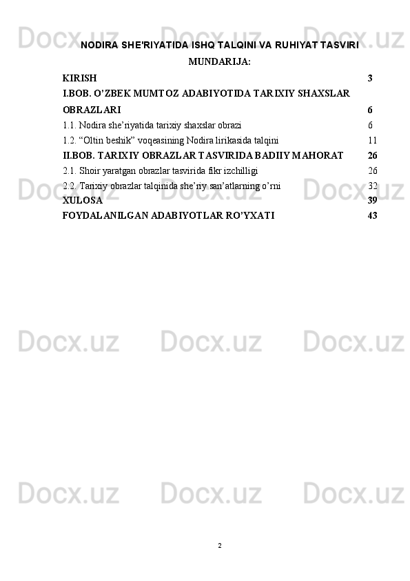 NODIRA SHE'RIYATIDA ISHQ TALQINI VA RUHIYAT TASVIRI
MUNDARIJA:
KIRISH 3
I.BOB. O’ZBEK MUMTOZ ADABIYOTIDA TARIXIY SHAXSLAR 
OBRAZLARI 6
1.1. Nodira she’riyatida tarixiy shaxslar obrazi 6
1.2. “Oltin beshik” voqeasining Nodira lirikasida talqini 11
II.BOB. TARIXIY OBRAZLAR TASVIRIDA BADIIY MAHORAT 26
2.1. Shoir yaratgan obrazlar tasvirida fikr izchilligi 26
2.2. Tarixiy obrazlar talqinida she’riy san’atlarning o’rni 32
XULOSA 39
FOYDALANILGAN ADABIYOTLAR RO’YXATI 43
2 