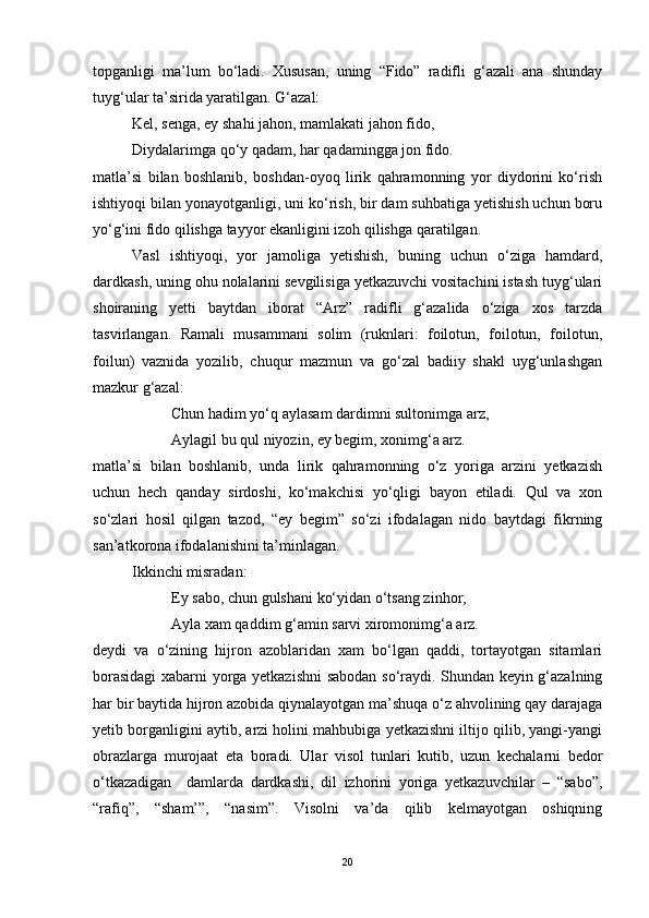 topganligi   ma’lum   bo‘ladi.   Xususan,   uning   “Fido”   radifli   g‘azali   ana   shunday
tuyg‘ular ta’sirida yaratilgan. G‘azal:
Kel, senga, ey shahi jahon, mamlakati jahon fido,
Diydalarimga qo‘y qadam, har qadamingga jon fido. 
matla’si   bilan   boshlanib,   boshdan-oyoq   lirik   qahramonning   yor   diydorini   ko‘rish
ishtiyoqi bilan yonayotganligi, uni ko‘rish, bir dam suhbatiga yetishish uchun boru
yo‘g‘ini fido qilishga tayyor ekanligini izoh qilishga qaratilgan.  
Vasl   ishtiyoqi,   yor   jamoliga   yetishish,   buning   uchun   o‘ziga   hamdard,
dardkash, uning ohu nolalarini sevgilisiga yetkazuvchi vositachini istash tuyg‘ulari
shoiraning   yetti   baytdan   iborat   “Arz”   radifli   g‘azalida   o‘ziga   xos   tarzda
tasvirlangan.   Ramali   musammani   solim   (ruknlari:   foilotun,   foilotun,   foilotun,
foilun)   vaznida   yozilib,   chuqur   mazmun   va   go‘zal   badiiy   shakl   uyg‘unlashgan
mazkur g‘azal:
Chun hadim yo‘q aylasam dardimni sultonimga arz,
Aylagil bu qul niyozin, ey begim, xonimg‘a arz.
matla’si   bilan   boshlanib,   unda   lirik   qahramonning   o‘z   yoriga   arzini   yetkazish
uchun   hech   qanday   sirdoshi,   ko‘makchisi   yo‘qligi   bayon   etiladi.   Qul   va   xon
so‘zlari   hosil   qilgan   tazod,   “ey   begim”   so‘zi   ifodalagan   nido   baytdagi   fikrning
san’atkorona ifodalanishini ta’minlagan. 
Ikkinchi misradan:
Ey sabo, chun gulshani ko‘yidan o‘tsang zinhor,
Ayla xam qaddim g‘amin sarvi xiromonimg‘a arz.
deydi   va   o‘zining   hijron   azoblaridan   xam   bo‘lgan   qaddi,   tortayotgan   sitamlari
borasidagi  xabarni yorga yetkazishni sabodan so‘raydi. Shundan keyin g‘azalning
har bir baytida hijron azobida qiynalayotgan ma’shuqa o‘z ahvolining qay darajaga
yetib borganligini aytib, arzi holini mahbubiga yetkazishni iltijo qilib, yangi-yangi
obrazlarga   murojaat   eta   boradi.   Ular   visol   tunlari   kutib,   uzun   kechalarni   bedor
o‘tkazadigan     damlarda   dardkashi,   dil   izhorini   yoriga   yetkazuvchilar   –   “sabo”,
“rafiq”,   “sham’”,   “nasim”.   Visolni   va’da   qilib   kelmayotgan   oshiqning
20 