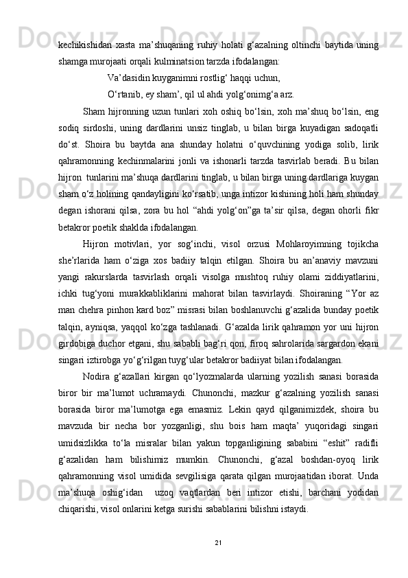 kechikishidan   xasta   ma’shuqaning   ruhiy   holati   g‘azalning   oltinchi   baytida   uning
shamga murojaati orqali kulminatsion tarzda ifodalangan:
Va’dasidin kuyganimni rostlig‘ haqqi uchun,
O‘rtanib, ey sham’, qil ul ahdi yolg‘onimg‘a arz. 
Sham   hijronning   uzun   tunlari   xoh   oshiq   bo‘lsin,   xoh   ma’shuq   bo‘lsin,   eng
sodiq   sirdoshi,   uning   dardlarini   unsiz   tinglab,   u   bilan   birga   kuyadigan   sadoqatli
do‘st.   Shoira   bu   baytda   ana   shunday   holatni   o‘quvchining   yodiga   solib,   lirik
qahramonning   kechinmalarini   jonli   va   ishonarli   tarzda   tasvirlab   beradi.   Bu   bilan
hijron  tunlarini ma’shuqa dardlarini tinglab, u bilan birga uning dardlariga kuygan
sham o‘z holining qandayligini ko‘rsatib, unga intizor kishining holi ham shunday
degan   ishorani   qilsa,   zora   bu   hol   “ahdi   yolg‘on”ga   ta’sir   qilsa,   degan   ohorli   fikr
betakror poetik shaklda ifodalangan.
Hijron   motivlari,   yor   sog‘inchi,   visol   orzusi   Mohlaroyimning   tojikcha
she’rlarida   ham   o‘ziga   xos   badiiy   talqin   etilgan.   Shoira   bu   an’anaviy   mavzuni
yangi   rakurslarda   tasvirlash   orqali   visolga   mushtoq   ruhiy   olami   ziddiyatlarini,
ichki   tug‘yoni   murakkabliklarini   mahorat   bilan   tasvirlaydi.   Shoiraning   “Yor   az
man chehra pinhon kard boz” misrasi bilan boshlanuvchi g‘azalida bunday poetik
talqin, ayniqsa,  yaqqol  ko‘zga tashlanadi.   G‘azalda  lirik qahramon  yor   uni  hijron
girdobiga duchor etgani, shu sababli bag‘ri qon, firoq sahrolarida sargardon ekani
singari iztirobga yo‘g‘rilgan tuyg‘ular betakror badiiyat bilan ifodalangan.  
Nodira   g‘azallari   kirgan   qo‘lyozmalarda   ularning   yozilish   sanasi   borasida
biror   bir   ma’lumot   uchramaydi.   Chunonchi,   mazkur   g‘azalning   yozilish   sanasi
borasida   biror   ma’lumotga   ega   emasmiz.   Lekin   qayd   qilganimizdek,   shoira   bu
mavzuda   bir   necha   bor   yozganligi,   shu   bois   ham   maqta’   yuqoridagi   singari
umidsizlikka   to‘la   misralar   bilan   yakun   topganligining   sababini   “eshit”   radifli
g‘azalidan   ham   bilishimiz   mumkin.   Chunonchi,   g‘azal   boshdan-oyoq   lirik
qahramonning   visol   umidida   sevgilisiga   qarata   qilgan   murojaatidan   iborat.   Unda
ma’shuqa   oshig‘idan     uzoq   vaqtlardan   beri   intizor   etishi,   barchani   yodidan
chiqarishi, visol onlarini ketga surishi sabablarini bilishni istaydi.  
21 