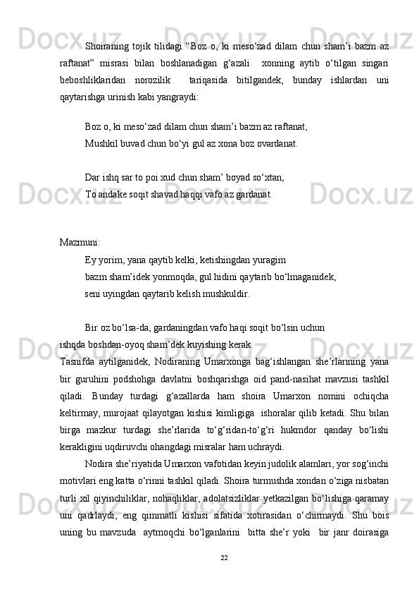 Shoiraning   tojik   tilidagi   “Boz   o,   ki   meso‘zad   dilam   chun   sham’i   bazm   az
raftanat”   misrasi   bilan   boshlanadigan   g‘azali     xonning   aytib   o‘tilgan   singari
beboshliklaridan   norozilik     tariqasida   bitilgandek,   bunday   ishlardan   uni
qaytarishga urinish kabi yangraydi:      
                                  
Boz o, ki meso‘zad dilam chun sham’i bazm az raftanat,
Mushkil buvad chun bo‘yi gul az xona boz ovardanat.
Dar ishq sar to poi xud chun sham’ boyad so‘xtan,
To andake soqit shavad haqqi vafo az gardanat.
Mazmuni:
Ey yorim, yana qaytib kelki, ketishingdan yuragim
bazm sham’idek yonmoqda, gul hidini qaytarib bo‘lmaganidek,   
          seni uyingdan qaytarib kelish mushkuldir.
Bir oz bo‘lsa-da, gardaningdan vafo haqi soqit bo‘lsin uchun 
ishqda boshdan-oyoq sham’dek kuyishing kerak.
Tasnifda   aytilganidek,   Nodiraning   Umarxonga   bag‘ishlangan   she’rlarining   yana
bir   guruhini   podshohga   davlatni   boshqarishga   oid   pand-nasihat   mavzusi   tashkil
qiladi.   Bunday   turdagi   g‘azallarda   ham   shoira   Umarxon   nomini   ochiqcha
keltirmay, murojaat  qilayotgan kishisi  kimligiga    ishoralar  qilib ketadi. Shu bilan
birga   mazkur   turdagi   she’rlarida   to‘g‘ridan-to‘g‘ri   hukmdor   qanday   bo‘lishi
kerakligini uqdiruvchi ohangdagi misralar ham uchraydi. 
Nodira she’riyatida Umarxon vafotidan keyin judolik alamlari, yor sog‘inchi
motivlari eng katta o‘rinni tashkil qiladi. Shoira turmushda xondan o‘ziga nisbatan
turli   xil   qiyinchiliklar,   nohaqliklar,  adolatsizliklar   yetkazilgan   bo‘lishiga   qaramay
uni   qadrlaydi,   eng   qimmatli   kishisi   sifatida   xotirasidan   o‘chirmaydi.   Shu   bois
uning   bu   mavzuda     aytmoqchi   bo‘lganlarini     bitta   she’r   yoki     bir   janr   doirasiga
22 