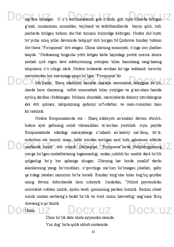 sig‘dira   olmagan.     U   o‘z   kechinmalarini   goh   o‘zbek,   goh   tojik   tillarida   bitilgan
g‘azal,   muxammas,   musaddas,   tarjiband   va   tarkibbandlarida     bayon   qilib,   turli
janrlarda   bitilgan   turkum   she’rlar   tizimini   bunyodga   keltirgan.   Nodira   she’riyati
bo‘yicha   uzoq   yillar   davomida   tadqiqot   olib   borgan   M.Qodirova   bunday   turkum
she’rlarni “Firoqnoma” deb atagan. Olima ularning xususiyati, o‘ziga xos jihatlari
haqida:   “Nodiraning   bizgacha   yetib   kelgan   katta   hajmdagi   poetik   merosi   shoira
yashab   ijod   etgan   davr   adabiyotining   yutuqlari   bilan   hamohang   rang-barang
talqinlarni   o‘z   ichiga   oladi.   Nodira   lirikasida   ravshan   ko‘zga   tashlanib   turuvchi
mavzulardan biri marsiyaga yaqin bo‘lgan “Firoqnoma”dir.
Ma’lumki,   Sharq   adabiyoti   tarixida   marsiya   namunalari   talaygina   bo‘lib,
ularda   biror   shaxsning     vafoti   munosabati   bilan   yozilgan   va   g‘am-alam   hamda
ayriliq dardlari ifodalangan. Muhimi shundaki, marsiyalarda shaxsiy iztiroblargina
aks   etib   qolmay,   xalqimizning   qadimiy   urf-odatlari   va   rasm-rusumlari   ham
ko‘rsatiladi.
Nodira   firoqnomalarida   esa   -   Sharq   adabiyoti   an’analari   davom   ettirilib,
bokira   ayol   qalbining   nozik   tebranishlari   ta’sirchan   yoritiladi.   Ayni   paytda
firoqnomalarda   odatdagi   marsiyalarga   o‘xshash   an’anaviy   ma’shuq,   do‘st,
mehribon   ota   timsoli   emas,   balki   yoridan   ayrilgan   ayol   lirik   qahramon   sifatida
markazda   turadi”,-deb   yozadi.   Darhaqiqat,   “Firoqnoma”larda   Nodirabegimning
yoriga bo‘lgan muhabbatining tuganmasligi,  undan judolik bir  umrlik dard bo‘lib
qolganligi   ko‘p   bor   qalamga   olingan.   Ularning   har   birida   muallif   dardu
alamlarining   yangi   ko‘rinishlari,   o‘quvchiga   ma’lum   bo‘lmagan   jihatlari,   qalbi
qa’ridagi   yaralari   namoyon   bo‘la   boradi.   Bunday   tuyg‘ular   bilan   bog‘liq   qaydlar
uning   devoni   debochasida   ham   uchraydi.   Jumladan,   “Ittihod   payvandidin
muvosalat   rishtasi   uzuldi,   ayshu   tarab   qonunining   pardasi   buzuldi.   Bazmu   ishrat
surudi   motam   navhasig‘a   badal   bo‘ldi   va   visol   sozini   halovatlig‘   nag‘masi   firoq
shevanig‘a qo‘shuldi.
Nazm:
Chun bo‘ldi dahr shohi ayyomdin ramida,
Yuz dog‘ birla qoldi ahbob motamida.
23 