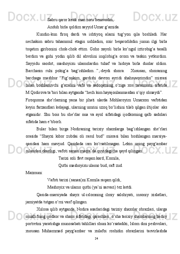 Sabru qaror ketdi man zoru benavodin,
Anduh birla qoldim sayyid Umar g‘amida.
Kundin-kun   firoq   dardi   va   ishtiyoq   alami   tug‘yon   qila   boshladi.   Har
nechakim   sabru   tahammul   etagin   ushladim,   oxir   beqarorlikdin   junun   ilgi   birla
toqatim   giribonini   chok-chok   ettim.   Goho   xayoli   birla   ko‘ngul   iztirobig‘a   tasalli
berdim   va   gohi   yodin   qilib   dil   ahvolini   inqilobig‘a   orom   va   taskin   yetkurdim.
Sayyidu   saodot,   mashoyixu   ulamolardin   tuhaf   va   hidoya   birla   duolar   oldim.
Barchasin   ruhi   pokig‘a   bag‘ishladim...”,-deydi   shoira.     Xususan,   shoiraning
barchaga   mashhur   “Fig‘onkim,   gardishi   davron   ayridi   shahsuvorimdin”   misrasi
bilan   boshlanuvchi   g‘azalini   vafo   va   sadoqatning   o‘ziga   xos   tarannumi   sifatida
M.Qodirova ta’biri bilan aytganda “hech kim hayajonlanmasdan o‘qiy olmaydi”.  
Firoqnoma   she’rlarning   yana   bir   jihati   ularda   Mohlaroyim   Umarxon   vafotidan
keyin farzandlari kelajagi, ularning umrini uzoq bo‘lishini tilab qilgan iltijolar  aks
etganidir.   Shu   bois   bu   she’rlar   ona   va   ayol   sifatidagi   ijodkorning   qalb   sadolari
sifatida ham e’tiborli. 
Bular   bilan   birga   Nodiraning   tarixiy   shaxslarga   bag‘ishlangan   she’rlari
orasida   “Shayxi   kibor   zubdai   oli   rasul   bud”   misrasi   bilan   boshlangan   marsiya-
qasidasi   ham   mavjud.   Qasidada   ism   ko‘rsatilmagan.   Lekin   uning   payg‘ambar
oilasidan ekanligi, vafoti sanasi maqta’da quyidagicha qayd qilingan:
Tarixi soli favt raqam kard, Komila,
Qutbi mashoyixu ulamo bud, raft zud.
Mazmuni:  
Vafoti tarixi (sanasi)ni Komila raqam qildi,
Mashoyix va ulamo qutbi (ya’ni sarvari) tez ketdi.  
Qasida-marsiyada   shayx   ul-islomning   ilmiy   salohiyati,   insoniy   xislatlari,
jamiyatda tutgan o‘rni vasf qilingan.
Xulosa qilib aytganda, Nodira asarlaridagi tarixiy shaxslar obrazlari, ularga
muallifning ijodkor va shaxs sifatidagi qarashlari, o‘sha tarixiy shaxslarning badiiy
portretini yaratishga munosabati tahlillari shuni ko‘rsatadiki, Islom dini peshvolari,
xususan   Muhammad   payg‘ambar   va   xulafoi   roshidin   obrazlarini   tasvirlashda
24 