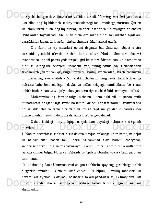 o‘zigacha   bo‘lgan   davr   ijodkorlari   yo‘lidan   boradi.   Ularning   timsolini   yaratishda
ular bilan bog‘liq birlamchi tarixiy manbalardagi ma’lumotlarga, xususan, Qur’on
va   islom   tarixi   bilan   bog‘liq   asarlar,   salaflari   asarlarida   uchraydigan   an’anaviy
lavhalardan   foydalanadi.   Shu   bilan   birga   o‘zi   mansub   bo‘lgan   mazhab   aqidalari,
qarashlariga tayanadi. Ulardan chetga chiqmaslikka harakat qiladi.
O‘z   davri   tarixiy   shaxslari   obrazi   deganda   biz   Umarxon   obrazi   shoira
asarlarida   yetakchi   o‘rinda   turishini   ko‘rib   o‘tdik.   Nodira   Umarxon   obrazini
tasvirlashda ikki xil pozitsiyada turganligini ko‘ramiz. Birinchidan u o‘z asarlarida
turmush   o‘rtog‘ini   sevuvchi   sadoqatli   yor,   uning   yutuq   va   g‘alabalaridan
faxrlanuvchi,   vafotidan   qayg‘uga   botuvchi,   ayriliq   azoblaridan   iztirob   chekuvchi
tom ma’nodagi ayol sifatida ko‘rinsa, ikkinchidan xonning davlatchilik faoliyatiga
xolisona   baho   bera   oladigan,   davlat   va   millat   kelajagi,   manfaatlarini   bir   shaxs
xohish istaklaridan ustun qo‘ya oladigan dono siyosatchi sifatida namoyon bo‘ladi.
Mohlaroyimning   farzandlariga   nisbatan     ham   ikki   xil   nuqtadan   turib
munosabatda bo‘lganligiga guvoh bo‘lamiz. Birinchisida u farzandini sevuvchi ona
bo‘lsa,   ikkinchisida   farzandini   xalq   va   millat   taqdirini   yoddan   chiqarmaslikka
doimo chorlab turuvchi dono maslahatchi sifatida gavdalanadi. 
Ushbu   fasldagi   ilmiy   tadqiqot   natijalaridan   quyidagi   xulosalarni   chiqarish
mumkin:
1. Nodira devonidagi she’rlar o‘sha davrda mavjud an’anaga ko‘ra hamd, munojot
va   na’tlar   bilan   boshlangan.   Shoira   Muhammad   alayhissalom,   choryorlar,
sahobalar   obrazini   o‘ziga   xos   tasvirlaydi.   Kalom   ilmini,   islom   dini   va   millatimiz
tarixini chuqur bilgan Nodira she’rlarida bu tipdagi obrazlar yuksak badiiyat bilan
tasvirlangan.   
  2. Nodiraning Amir  Umarxon vasf  etilgan she’rlarini  quyidagi  guruhlarga bo‘lib
o‘rganish   mumkin:   1)   xonni   vasf   etuvchi;   2)   hijron,     ayriliq   motivlari   va
bevafolikda   ayblov;   3)   davlatni   boshqarishga   oid   pand-nasihat;   4)   firoqnoma.   Bu
turkum   she’rlar   shoira   hayotiga   oid   lavhalar   badiiy   talqin   etilgani   bilan   ham
ahamiyatlidir. 
25 