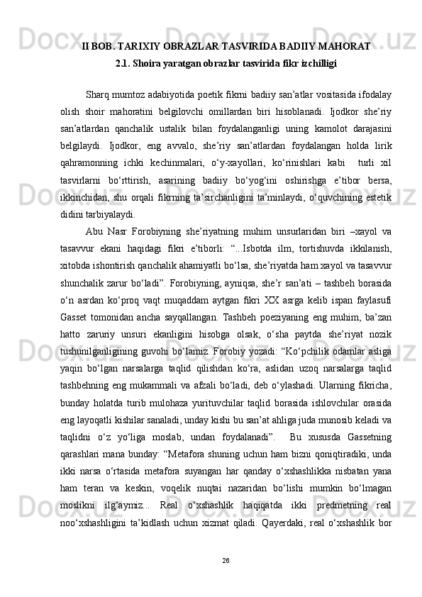 II BOB. TARIXIY OBRAZLAR TASVIRIDA BADIIY MAHORAT
2. 1.  Shoira yaratgan obrazlar tasvirida fikr izchilligi
Sharq mumtoz adabiyotida poetik fikrni badiiy san’atlar vositasida ifodalay
olish   shoir   mahoratini   belgilovchi   omillardan   biri   hisoblanadi.   Ijodkor   she’riy
san’atlardan   qanchalik   ustalik   bilan   foydalanganligi   uning   kamolot   darajasini
belgilaydi.   Ijodkor,   eng   avvalo,   she’riy   san’atlardan   foydalangan   holda   lirik
qahramonning   ichki   kechinmalari,   o‘y-xayollari,   ko‘rinishlari   kabi     turli   xil
tasvirlarni   bo‘rttirish,   asarining   badiiy   bo‘yog‘ini   oshirishga   e’tibor   bersa,
ikkinchidan,   shu   orqali   fikrning   ta’sirchanligini   ta’minlaydi,   o‘quvchining   estetik
didini tarbiyalaydi.
Abu   Nasr   Forobiyning   she’riyatning   muhim   unsurlaridan   biri   –xayol   va
tasavvur   ekani   haqidagi   fikri   e’tiborli:   “...Isbotda   ilm,   tortishuvda   ikkilanish,
xitobda ishontirish qanchalik ahamiyatli bo‘lsa, she’riyatda ham xayol va tasavvur
shunchalik   zarur   bo‘ladi”.   Forobiyning,   ayniqsa,   she’r   san’ati   –   tashbeh   borasida
o‘n   asrdan   ko‘proq   vaqt   muqaddam   aytgan   fikri   XX   asrga   kelib   ispan   faylasufi
Gasset   tomonidan   ancha   sayqallangan.   Tashbeh   poeziyaning   eng   muhim,   ba’zan
hatto   zaruriy   unsuri   ekanligini   hisobga   olsak,   o‘sha   paytda   she’riyat   nozik
tushunilganligining   guvohi   bo‘lamiz.   Forobiy   yozadi:   “Ko‘pchilik   odamlar   asliga
yaqin   bo‘lgan   narsalarga   taqlid   qilishdan   ko‘ra,   aslidan   uzoq   narsalarga   taqlid
tashbehning   eng   mukammali   va   afzali   bo‘ladi,   deb   o‘ylashadi.   Ularning   fikricha,
bunday   holatda   turib   mulohaza   yurituvchilar   taqlid   borasida   ishlovchilar   orasida
eng layoqatli kishilar sanaladi, unday kishi bu san’at ahliga juda munosib keladi va
taqlidni   o‘z   yo‘liga   moslab,   undan   foydalanadi”.     Bu   xususda   Gassetning
qarashlari   mana   bunday:   “Metafora   shuning   uchun   ham   bizni   qoniqtiradiki,   unda
ikki   narsa   o‘rtasida   metafora   suyangan   har   qanday   o‘xshashlikka   nisbatan   yana
ham   teran   va   keskin,   voqelik   nuqtai   nazaridan   bo‘lishi   mumkin   bo‘lmagan
moslikni   ilg‘aymiz...   Real   o‘xshashlik   haqiqatda   ikki   predmetning   real
noo‘xshashligini   ta’kidlash   uchun   xizmat   qiladi.   Qayerdaki,   real   o‘xshashlik   bor
26 