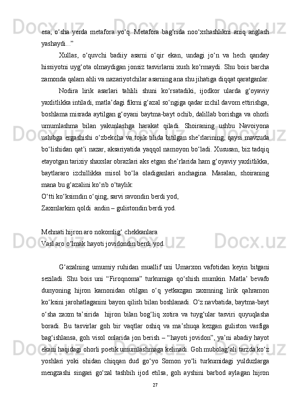 esa,   o‘sha   yerda   metafora   yo‘q.   Metafora   bag‘rida   noo‘xshashlikni   aniq   anglash
yashaydi...” 
Xullas,   o‘quvchi   badiiy   asarni   o‘qir   ekan,   undagi   jo‘n   va   hech   qanday
hissiyotni  uyg‘ota olmaydigan jonsiz tasvirlarni  xush ko‘rmaydi. Shu bois barcha
zamonda qalam ahli va nazariyotchilar asarning ana shu jihatiga diqqat qaratganlar.
Nodira   lirik   asarlari   tahlili   shuni   ko‘rsatadiki,   ijodkor   ularda   g‘oyaviy
yaxlitlikka intiladi, matla’dagi fikrni g‘azal so‘ngiga qadar izchil davom ettirishga,
boshlama misrada aytilgan g‘oyani baytma-bayt ochib, dalillab borishga va ohorli
umumlashma   bilan   yakunlashga   harakat   qiladi.   Shoiraning   ushbu   Navoiyona
uslubga ergashishi  o‘zbekcha va  tojik tilida bitilgan she’rlarining, qaysi  mavzuda
bo‘lishidan qat’i nazar, aksariyatida yaqqol namoyon bo‘ladi. Xususan, biz tadqiq
etayotgan tarixiy shaxslar obrazlari aks etgan she’rlarida ham g‘oyaviy yaxlitlikka,
baytlararo   izchillikka   misol   bo‘la   oladiganlari   anchagina.   Masalan,   shoiraning
mana bu g‘azalini ko‘rib o‘taylik:  
O‘tti ko‘ksimdin o‘qing, sarvi ravondin berdi yod,
Zaxmlarkim qoldi  andin – gulistondin berdi yod.
Mehnati hijron aro nokomlig‘ chekkanlara
Vasl aro o‘lmak hayoti jovidondin berdi yod.
G‘azalning   umumiy   ruhidan   muallif   uni   Umarxon   vafotidan   keyin   bitgani
seziladi.   Shu   bois   uni   “Firoqnoma”   turkumiga   qo‘shish   mumkin.   Matla’   bevafo
dunyoning   hijron   kamonidan   otilgan   o‘q   yetkazgan   zaxmning   lirik   qahramon
ko‘ksini jarohatlaganini bayon qilish bilan boshlanadi. O‘z navbatida, baytma-bayt
o‘sha   zaxm   ta’sirida     hijron   bilan   bog‘liq   xotira   va   tuyg‘ular   tasviri   quyuqlasha
boradi.   Bu   tasvirlar   goh   bir   vaqtlar   oshiq   va   ma’shuqa   kezgan   guliston   vasfiga
bag‘ishlansa, goh visol onlarida jon berish – “hayoti jovidon”, ya’ni abadiy hayot
ekani haqidagi ohorli poetik umumlashmaga kelinadi. Goh mubolag‘ali tarzda ko‘z
yoshlari   yoki   ohidan   chiqqan   dud   go‘yo   Somon   yo‘li   turkumidagi   yulduzlarga
mengzashi   singari   go‘zal   tashbih   ijod   etilsa,   goh   ayshini   barbod   aylagan   hijron
27 