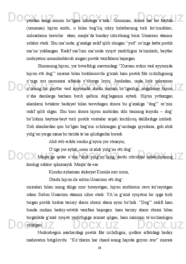 yelidan   rangi   somon   bo‘lgani   izhoriga   o‘tadi.     Umuman,   shoira   har   bir   baytda
(umuman)   hijron   azobi,   u   bilan   bog‘liq   ruhiy   holatlarning   turli   ko‘rinishlari,
xulosalarini   tasvirlar     ekan,   maqta’da   bunday   iztirobning   boisi   Umarxon   ekanini
oshkor etadi. Shu ma’noda, g‘azalga radif qilib olingan “yod” so‘ziga katta poetik
ma’no   yuklangan.   Radif   ma’lum   ma’noda   syujet   yaxlitligini   ta’minlash,   baytlar
mohiyatini umumlashtirish singari poetik vazifalarni bajargan.
Shoiraning hijron, yor bevafoligi mavzuidagi “Xurram erdim vasl ayyomida
hijron etti  dog‘” misrasi  bilan boshlanuvchi  g‘azali  ham  poetik fikr  izchilligining
o‘ziga   xos   namunasi   sifatida   e’tiborga   loyiq.   Jumladan,   unda   lirik   qahramon
o‘zining   bir   paytlar   vasl   ayyomida   shodu   xurram   bo‘lganligi,   nogahoniy   hijron
o‘sha   damlarga   barham   berib   qalbini   dog‘laganini   aytadi.   Hijron   yetkazgan
alamlarni   betakror   badiiyat   bilan   tasvirlagan   shoira   bu   g‘azaliga   “dog‘”   so‘zini
radif   qilib   olgan.   Shu   bois   shoira   hijron   azobidan   dilu   tanining   kuyishi   –   dog‘
bo‘lishini   baytma-bayt   turli   poetik   vositalar   orqali   kuchliroq   dalillashga   intiladi.
Goh   alamlardan   qon   bo‘lgan   bag‘rini   ochilmagan   g‘unchaga   qiyoslasa,   goh   ahdi
yolg‘on yorga mana bu tarzda ta’na qilishgacha boradi:
Ahd etib erdiki sendin g‘ayrni yor etmayin,
O‘zga yor aylab, meni ul ahdi yolg‘on etti dog‘.
Maqta’ga   qadar   o‘sha   “ahdi   yolg‘on”ning,   dardu   iztiroblar   sababchisining
kimligi oshkor qilinmaydi. Maqta’da esa:
Kimdin aylarman shikoyat Komila oxir meni,
Otashi hijron ila sulton Umarxon etti dog‘.  
misralari   bilan   uning   diliga   ozor   berayotgan,   hijron   azoblarini   ravo   ko‘rayotgan
odam   Sulton   Umarxon   ekanini   izhor   etadi.   YA’ni   g‘azal   syujetini   bir   ipga   tizib
turgan   poetik   hodisa   tarixiy   shaxs   obrazi   ekani   ayon   bo‘ladi.   “Dog‘”   radifi   ham
bunda   muhim   badiiy-estetik   vazifani   bajargan:   ham   tarixiy   shaxs   obrazi   bilan
birgalikda   g‘azal   syujeti   yaxlitligiga   xizmat   qilgan,   ham   mazmun   ta’sirchanligini
oshirgan.    
Nodirabegim   asarlaridagi   poetik   fikr   izchilligini,   ijodkor   sifatidagi   badiiy
mahoratini   belgilovchi     “Ko‘zlarim   har   chand   aning   hajrida   giryon   erur”   misrasi
28 