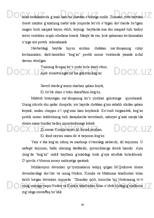 bilan boshlanuvchi g‘azali ham bu jihatdan e’tiborga molik. Xususan, yetti baytdan
iborat   mazkur   g‘azalning   matla’sida   yuqorida   ko‘rib   o‘tilgan   she’rlarida   bo‘lgani
singari  bosh  maqsad   bayon etilib,  keyingi     baytlarda  ana  shu  maqsad  turli   badiiy
tasvir vositalari orqali isbotlana boradi. Maqta’da esa, lirik qahramon kechinmalari
o‘ziga xos poetik  xulosalanadi. 
Navbatdagi   baytda   hijron   azobini   chekkan   ma’shuqaning   ruhiy
kechinmalari,   dard-hasratlari   “kog‘az”   poetik   unsuri   vositasida   yanada   izchil
davom ettirilgan:
Yuzining firoqini ko‘z yoshi birla sharh ettim,
Ajab ermastur agar bo‘lsa guliston kog‘az.
Savod etarda g‘amim sharhini qalam kuydi,
Ki bo‘ldi ohim o‘tidin sharafshon kog‘az,
Maktub   bitayotgan   ma’shuqaning   ko‘z   yoshlari   gulistonga     qiyoslanadi.
Uning iztirobi shu qadar chuqurki, yor hajrida chekkan g‘am sababli ohidan qalam
kuyadi,   undan   chiqqan   o‘t   qog‘ozni   ham   kuydiradi.   Ko‘rinib   turganidek,   kog‘az
poetik   unsuri   tashbehning   turli   darajalarida   tasvirlanib,   nahoyat   g‘azal   maqta’ida
shoira mana bunday badiiy umumlashmaga keladi:
Zi nomai Komila asrori dil buvad ravshan,
Ki shud miyoni manu do‘st tarjimon kog‘az.
Yani o‘sha kog‘az oshuq va mashuqa o‘rtasidagi  xabarchi, dil  tarjimoni. U
nafaqat   tarjimon,   balki   ularning   dardkashi,   quvonchlariga   sherik   hamdir.   Ayni
chog‘da   “kog‘az”   radifi   baytlarni   g‘azaldagi   bosh   g‘oya   atrofida   birlashtiradi.
O‘quvchi e’tiborini asosiy mohiyatga qaratadi.
Mohlaroyim   devonlari   qo‘lyozmalarini   tadqiq   qilgan   M.Qodirova   shoira
devonlaridagi   she’rlar   va   uning   Nodira,   Komila   va   Maknuna   taxalluslari   bilan
tartib   bergan   devonlari   xususida:   “Shunday   qilib,   hozircha   biz   Nodiraning   to‘rt
ming misraga yaqin Nodira va Komila taxalluslari bilan o‘zbek tilidagi g‘azallarini
yig‘ishga muvaffaq bo‘ldik.
29 