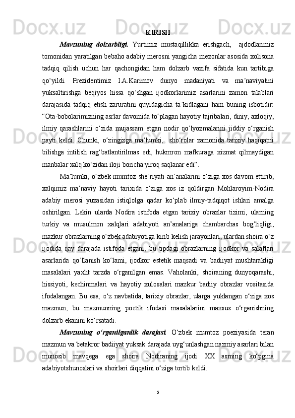 KIRISH
Mavzuning   dolzarbligi.   Yurtimiz   mustaqillikka   erishgach,     ajdodlarimiz
tomonidan yaratilgan bebaho adabiy merosni yangicha mezonlar asosida xolisona
tadqiq   qilish   uchun   har   qachongidan   ham   dolzarb   vazifa   sifatida   kun   tartibiga
qo‘yildi.   Prezidentimiz   I.A.Karimov   dunyo   madaniyati   va   ma’naviyatini
yuksaltirishga   beqiyos   hissa   qo‘shgan   ijodkorlarimiz   asarlarini   zamon   talablari
darajasida   tadqiq   etish   zaruratini   quyidagicha   ta’kidlagani   ham   buning   isbotidir:
“Ota-bobolarimizning asrlar davomida to‘plagan hayotiy tajribalari, diniy, axloqiy,
ilmiy   qarashlarini   o‘zida   mujassam   etgan   nodir   qo‘lyozmalarini   jiddiy   o‘rganish
payti   keldi.   Chunki,   o‘zingizga   ma’lumki,     sho‘rolar   zamonida   tarixiy   haqiqatni
bilishga   intilish   rag‘batlantirilmas   edi,   hukmron   mafkuraga   xizmat   qilmaydigan
manbalar xalq ko‘zidan iloji boricha yiroq saqlanar edi”.
Ma’lumki, o‘zbek mumtoz she’riyati an’analarini o‘ziga xos davom ettirib,
xalqimiz   ma’naviy   hayoti   tarixida   o‘ziga   xos   iz   qoldirgan   Mohlaroyim-Nodira
adabiy   merosi   yuzasidan   istiqlolga   qadar   ko‘plab   ilmiy-tadqiqot   ishlari   amalga
oshirilgan.   Lekin   ularda   Nodira   istifoda   etgan   tarixiy   obrazlar   tizimi,   ularning
turkiy   va   musulmon   xalqlari   adabiyoti   an’analariga   chambarchas   bog‘liqligi,
mazkur obrazlarning o‘zbek adabiyotiga kirib kelish jarayonlari, ulardan shoira o‘z
ijodida   qay   darajada   istifoda   etgani,   bu   tipdagi   obrazlarning   ijodkor   va   salaflari
asarlarida   qo‘llanish   ko‘lami,   ijodkor   estetik   maqsadi   va   badiiyat   mushtarakligi
masalalari   yaxlit   tarzda   o‘rganilgan   emas.   Vaholanki,   shoiraning   dunyoqarashi,
hissiyoti,   kechinmalari   va   hayotiy   xulosalari   mazkur   badiiy   obrazlar   vositasida
ifodalangan.   Bu   esa,   o‘z   navbatida,   tarixiy   obrazlar,   ularga   yuklangan   o‘ziga   xos
mazmun,   bu   mazmunning   poetik   ifodasi   masalalarini   maxsus   o‘rganishning
dolzarb ekanini ko‘rsatadi. 
Mavzuning   o‘rganilganlik   darajasi.   O‘zbek   mumtoz   poeziyasida   teran
mazmun va betakror badiiyat yuksak darajada uyg‘unlashgan nazmiy asarlari bilan
munosib   mavqega   ega   shoira   Nodiraning   ijodi   XX   asrning   ko‘pgina
adabiyotshunoslari va shoirlari diqqatini o‘ziga tortib keldi. 
3 