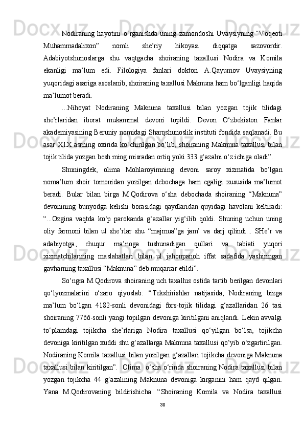 Nodiraning   hayotini   o‘rganishda   uning   zamondoshi   Uvaysiyning   “Voqeoti
Muhammadalixon”   nomli   she’riy   hikoyasi   diqqatga   sazovordir.
Adabiyotshunoslarga   shu   vaqtgacha   shoiraning   taxallusi   Nodira   va   Komila
ekanligi   ma’lum   edi.   Filologiya   fanlari   doktori   A.Qayumov   Uvaysiyning
yuqoridagi asariga asoslanib, shoiraning taxallusi Maknuna ham bo‘lganligi haqida
ma’lumot beradi.
...Nihoyat   Nodiraning   Maknuna   taxallusi   bilan   yozgan   tojik   tilidagi
she’rlaridan   iborat   mukammal   devoni   topildi.   Devon   O‘zbekiston   Fanlar
akademiyasining Beruniy nomidagi Sharqshunoslik instituti fondida saqlanadi. Bu
asar  X1X asrning  oxirida ko‘chirilgan bo‘lib, shoiraning Maknuna  taxallusi  bilan
tojik tilida yozgan besh ming misradan ortiq yoki 333 g‘azalni o‘z ichiga oladi”. 
Shuningdek,   olima   Mohlaroyimning   devoni   saroy   xizmatida   bo‘lgan
noma’lum   shoir   tomonidan   yozilgan   debochaga   ham   egaligi   xususida   ma’lumot
beradi.   Bular   bilan   birga   M.Qodirova   o‘sha   debochada   shoiraning   “Maknuna”
devonining   bunyodga   kelishi   borasidagi   qaydlaridan   quyidagi   havolani   keltiradi:
“...Ozgina   vaqtda   ko‘p   parokanda   g‘azallar   yig‘ilib   qoldi.   Shuning   uchun   uning
oliy   farmoni   bilan   ul   she’rlar   shu   “majmua”ga   jam’   va   darj   qilindi...   SHe’r   va
adabiyotga,   chuqur   ma’noga   tushunadigan   qullari   va   tabiati   yuqori
xizmatchilarining   maslahatlari   bilan   ul   jahonpanoh   iffat   sadafida   yashiringan
gavharning taxallusi “Maknuna” deb muqarrar etildi”.
So‘ngra M.Qodirova shoiraning uch taxallus ostida tartib berilgan devonlari
qo‘lyozmalarini   o‘zaro   qiyoslab:   “Tekshirishlar   natijasida,   Nodiraning   bizga
ma’lum   bo‘lgan   4182-sonli   devonidagi   fors-tojik   tilidagi   g‘azallaridan   26   tasi
shoiraning 7766-sonli yangi topilgan devoniga kiritilgani aniqlandi. Lekin avvalgi
to‘plamdagi   tojikcha   she’rlariga   Nodira   taxallusi   qo‘yilgan   bo‘lsa,   tojikcha
devoniga kiritilgan xuddi shu g‘azallarga Maknuna taxallusi qo‘yib o‘zgartirilgan.
Nodiraning Komila taxallusi bilan yozilgan g‘azallari tojikcha devoniga Maknuna
taxallusi bilan kiritilgan”.   Olima   o‘sha o‘rinda shoiraning Nodira taxallusi  bilan
yozgan   tojikcha   44   g‘azalining   Maknuna   devoniga   kirganini   ham   qayd   qilgan.
Yana   M.Qodirovaning   bildirishicha:   “Shoiraning   Komila   va   Nodira   taxallusi
30 