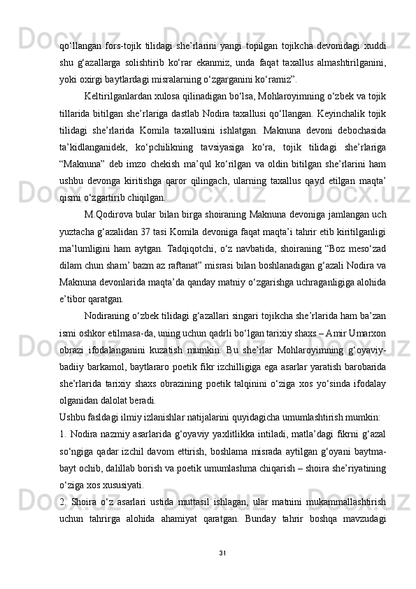 qo‘llangan   fors-tojik   tilidagi   she’rlarini   yangi   topilgan   tojikcha   devonidagi   xuddi
shu   g‘azallarga   solishtirib   ko‘rar   ekanmiz,   unda   faqat   taxallus   almashtirilganini,
yoki oxirgi baytlardagi misralarning o‘zgarganini ko‘ramiz”.  
Keltirilganlardan xulosa qilinadigan bo‘lsa, Mohlaroyimning o‘zbek va tojik
tillarida bitilgan she’rlariga dastlab Nodira taxallusi qo‘llangan. Keyinchalik tojik
tilidagi   she’rlarida   Komila   taxallusini   ishlatgan.   Maknuna   devoni   debochasida
ta’kidlanganidek,   ko‘pchilikning   tavsiyasiga   ko‘ra,   tojik   tilidagi   she’rlariga
“Maknuna”   deb   imzo   chekish   ma’qul   ko‘rilgan   va   oldin   bitilgan   she’rlarini   ham
ushbu   devonga   kiritishga   qaror   qilingach,   ularning   taxallus   qayd   etilgan   maqta’
qismi o‘zgartirib chiqilgan. 
M.Qodirova bular bilan birga shoiraning Maknuna devoniga jamlangan uch
yuztacha g‘azalidan 37 tasi Komila devoniga faqat maqta’i tahrir etib kiritilganligi
ma’lumligini   ham   aytgan.   Tadqiqotchi,   o‘z   navbatida,   shoiraning   “Boz   meso‘zad
dilam chun sham’ bazm az raftanat” misrasi bilan boshlanadigan g‘azali Nodira va
Maknuna devonlarida maqta’da qanday matniy o‘zgarishga uchraganligiga alohida
e’tibor qaratgan.  
Nodiraning o‘zbek tilidagi g‘azallari singari tojikcha she’rlarida ham ba’zan
ismi oshkor etilmasa-da, uning uchun qadrli bo‘lgan tarixiy shaxs – Amir Umarxon
obrazi   ifodalanganini   kuzatish   mumkin.   Bu   she’rlar   Mohlaroyimning   g‘oyaviy-
badiiy barkamol, baytlararo poetik fikr izchilligiga ega asarlar yaratish barobarida
she’rlarida   tarixiy   shaxs   obrazining   poetik   talqinini   o‘ziga   xos   yo‘sinda   ifodalay
olganidan dalolat beradi.
Ushbu fasldagi ilmiy izlanishlar natijalarini quyidagicha umumlashtirish mumkin:
1. Nodira  nazmiy asarlarida  g‘oyaviy  yaxlitlikka intiladi,  matla’dagi   fikrni  g‘azal
so‘ngiga  qadar   izchil   davom  ettirish,   boshlama   misrada   aytilgan  g‘oyani   baytma-
bayt ochib, dalillab borish va poetik umumlashma chiqarish – shoira she’riyatining
o‘ziga xos xususiyati. 
2.   Shoira   o‘z   asarlari   ustida   muttasil   ishlagan,   ular   matnini   mukammallashtirish
uchun   tahrirga   alohida   ahamiyat   qaratgan.   Bunday   tahrir   boshqa   mavzudagi
31 