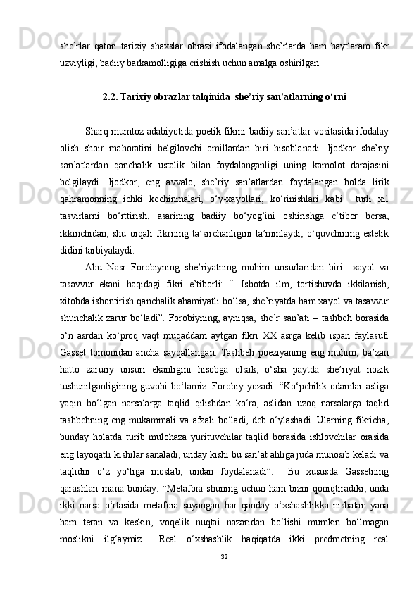 she’rlar   qatori   tarixiy   shaxslar   obrazi   ifodalangan   she’rlarda   ham   baytlararo   fikr
uzviyligi, badiiy barkamolligiga erishish uchun amalga oshirilgan. 
2 .2. Tarixiy obrazlar talqinida  she’riy san’atlarning o‘rni
Sharq mumtoz adabiyotida poetik fikrni badiiy san’atlar vositasida ifodalay
olish   shoir   mahoratini   belgilovchi   omillardan   biri   hisoblanadi.   Ijodkor   she’riy
san’atlardan   qanchalik   ustalik   bilan   foydalanganligi   uning   kamolot   darajasini
belgilaydi.   Ijodkor,   eng   avvalo,   she’riy   san’atlardan   foydalangan   holda   lirik
qahramonning   ichki   kechinmalari,   o‘y-xayollari,   ko‘rinishlari   kabi     turli   xil
tasvirlarni   bo‘rttirish,   asarining   badiiy   bo‘yog‘ini   oshirishga   e’tibor   bersa,
ikkinchidan,   shu   orqali   fikrning   ta’sirchanligini   ta’minlaydi,   o‘quvchining   estetik
didini tarbiyalaydi.
Abu   Nasr   Forobiyning   she’riyatning   muhim   unsurlaridan   biri   –xayol   va
tasavvur   ekani   haqidagi   fikri   e’tiborli:   “...Isbotda   ilm,   tortishuvda   ikkilanish,
xitobda ishontirish qanchalik ahamiyatli bo‘lsa, she’riyatda ham xayol va tasavvur
shunchalik   zarur   bo‘ladi”.   Forobiyning,   ayniqsa,   she’r   san’ati   –   tashbeh   borasida
o‘n   asrdan   ko‘proq   vaqt   muqaddam   aytgan   fikri   XX   asrga   kelib   ispan   faylasufi
Gasset   tomonidan   ancha   sayqallangan.   Tashbeh   poeziyaning   eng   muhim,   ba’zan
hatto   zaruriy   unsuri   ekanligini   hisobga   olsak,   o‘sha   paytda   she’riyat   nozik
tushunilganligining   guvohi   bo‘lamiz.   Forobiy   yozadi:   “Ko‘pchilik   odamlar   asliga
yaqin   bo‘lgan   narsalarga   taqlid   qilishdan   ko‘ra,   aslidan   uzoq   narsalarga   taqlid
tashbehning   eng   mukammali   va   afzali   bo‘ladi,   deb   o‘ylashadi.   Ularning   fikricha,
bunday   holatda   turib   mulohaza   yurituvchilar   taqlid   borasida   ishlovchilar   orasida
eng layoqatli kishilar sanaladi, unday kishi bu san’at ahliga juda munosib keladi va
taqlidni   o‘z   yo‘liga   moslab,   undan   foydalanadi”.     Bu   xususda   Gassetning
qarashlari   mana   bunday:   “Metafora   shuning   uchun   ham   bizni   qoniqtiradiki,   unda
ikki   narsa   o‘rtasida   metafora   suyangan   har   qanday   o‘xshashlikka   nisbatan   yana
ham   teran   va   keskin,   voqelik   nuqtai   nazaridan   bo‘lishi   mumkin   bo‘lmagan
moslikni   ilg‘aymiz...   Real   o‘xshashlik   haqiqatda   ikki   predmetning   real
32 