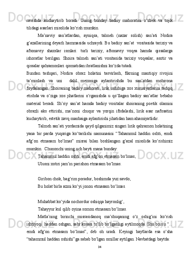 ravishda   kuchaytirib   boradi.   Uning   bunday   badiiy   mahoratini   o‘zbek   va   tojik
tilidagi asarlari misolida ko‘rish mumkin. 
Ma’naviy   san’atlardan,   ayniqsa,   talmeh   (nazar   solish)   san’ati   Nodira
g‘azallarining deyarli hammasida uchraydi. Bu badiiy san’at   vositasida tarixiy va
afsonaviy   shaxslar   ismlari:   turli   tarixiy,   afsonaviy   voqea   hamda   qissalarga
ishoratlar   berilgan.   Shoira   talmeh   san’ati   vositasida   tarixiy   voqealar,   asotir   va
qissalar qahramonlari qismatidan ibratlanishni ko‘zda tutadi.    
Bundan   tashqari,   Nodira   obraz   holatini   tasvirlash,   fikrning   mantiqiy   rivojini
ta’minlash   va   uni     dalil   mezoniga   aylantirishda   bu   san’atdan   mohirona
foydalangan. Shoiraning badiiy mahorati, lirik uslubiga xos xususiyatlarini  tadqiq
etishda   va   o‘ziga   xos   jihatlarini   o‘rganishda   u   qo‘llagan   badiiy   san’atlar   bebaho
material   beradi.   Sh’riy   san’at   hamda   badiiy   vositalar   shoiraning   poetik   olamini
obrazli   aks   ettirishi,   ma’noni   chuqur   va   yorqin   ifodalashi,   lirik   asar   nafosatini
kuchaytirib, estetik zavq manbaiga aylantirishi jihatidan ham ahamiyatlidir. 
Talmeh san’ati yordamida qayd qilganimiz singari lirik qahramon holatining
yana   bir   parda   yuqoriga   ko‘tarilishi   namunasini   “Tahammul   haddin   oshti,   emdi
afg‘on   etmasam   bo‘lmas”   misrai   bilan   boshlangan   g‘azal   misolida   ko‘rishimiz
mumkin.  Chunonchi uning uch bayti mana bunday:
Tahammul haddin oshti, emdi afg‘on etmasam bo‘lmas,
Ulusni xotiri jam’in parishon etmasam bo‘lmas.
Giribon chok, bag‘rim poradur, boshimda yuz savdo,
Bu holat birla azmi ko‘yi jonon etmasam bo‘lmas.
Muhabbat ko‘yida nochordur oshiqqa hayronlig‘,
Tahayyur kul qilib oyina somon etmasam bo‘lmas.
Matla’ning   birinchi   misrasidanoq   ma’shuqaning   o‘z   oshig‘ini   ko‘rish
ishtiyoqi  haddan oshgan, sabr kosasi to‘lib bo‘lganligi aytilmoqda. Shu bois u “...
emdi   afg‘on   etmasam   bo‘lmas”,   deb   oh   uradi.   Keyingi   baytlarda   esa   o‘sha
“tahammul haddan oshishi”ga sabab bo‘lgan omillar aytilgan. Navbatdagi baytda:
34 