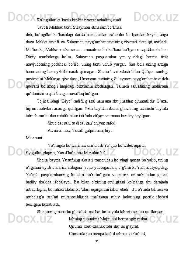 Ko‘ngullar ka’basin bir-bir ziyorat ayladim, emdi
Tavofi Makkau taxti Sulaymon etmasam bo‘lmas.
deb,   ko‘ngillar   ka’basidagi   dardu   hasratlardan   xabardor   bo‘lgandan   keyin,   unga
davo   Makka   tavofi   va   Sulaymon   payg‘ambar   taxtining   ziyorati   ekanligi   aytiladi.
Ma’lumki,   Makkai   mukarrama   –   musulmonlar   ka’basi   bo‘lgan   muqaddas   shahar.
Diniy   manbalarga   ko‘ra,   Sulaymon   payg‘ambar   yer   yuzidagi   barcha   tirik
mavjudotning   podshosi   bo‘lib,   uning   taxti   uchib   yurgan.   Shu   bois   uning   arziga
hammaning ham  yetishi  nasib qilmagan. Shoira buni  eslash  bilan Qo‘qon xonligi
poytaxtini Makkaga qiyoslasa, Umarxon taxtining Sulaymon payg‘ambar taxtidek
qudratli   bo‘lmog‘i   haqidagi   orzularini   ifodalagan.   Talmeh   san’atining   mohirona
qo‘llanishi orqali bunga muvaffaq bo‘lgan. 
Tojik tilidagi “Biyo” radifli g‘azal ham ana shu jihatdan qimmatlidir. G‘azal
hijron motivlari asosiga qurilgan. Yetti baytdan iborat g‘azalning uchinchi baytida
talmeh san’atidan ustalik bilan istifoda etilgan va mana bunday deyilgan:
Shud dar rahi tu didai kan’oniyon safed,
Az misri noz, Yusufi gulpirahan, biyo.
Mazmuni:
Yo‘lingda ko‘zlarimiz kan’onlik Ya’qub ko‘zidek oqardi,
Ey gulko‘ylagim, Yusuf kabi noz Misridan kel.
Shoira baytda Yusufning akalari tomonidan ko‘ylagi qonga bo‘yalib, uning
o‘lganini aytib otalarini aldagani, sotib yuborganlari, o‘g‘lini ko‘rish ishityoqidagi
Ya’qub   payg‘ambarning   ko‘zlari   ko‘r   bo‘lgani   voqeasini   oz   so‘z   bilan   go‘zal
badiiy   shaklda   ifodalaydi.   Bu   bilan   o‘zining   sevligisini   ko‘rishga   shu   darajada
intizorligini, bu intizorlikdan ko‘zlari oqarganini izhor etadi.  Bu o‘rinda talmeh va
mubolag‘a   san’ati   mutanosibligida   ma’shuqa   ruhiy   holatining   poetik   ifodasi
berilgani kuzatiladi. 
Shoiraning mana bu g‘azalida esa har bir baytda talmeh san’ati qo‘llangan:
Mening jununima Majnunni bermangiz nisbat,
Qilurmi xoru-xashak tobi shu’lai g‘ayrat.
Chekarda jon menga taqlid qilmasun Farhod,
35 